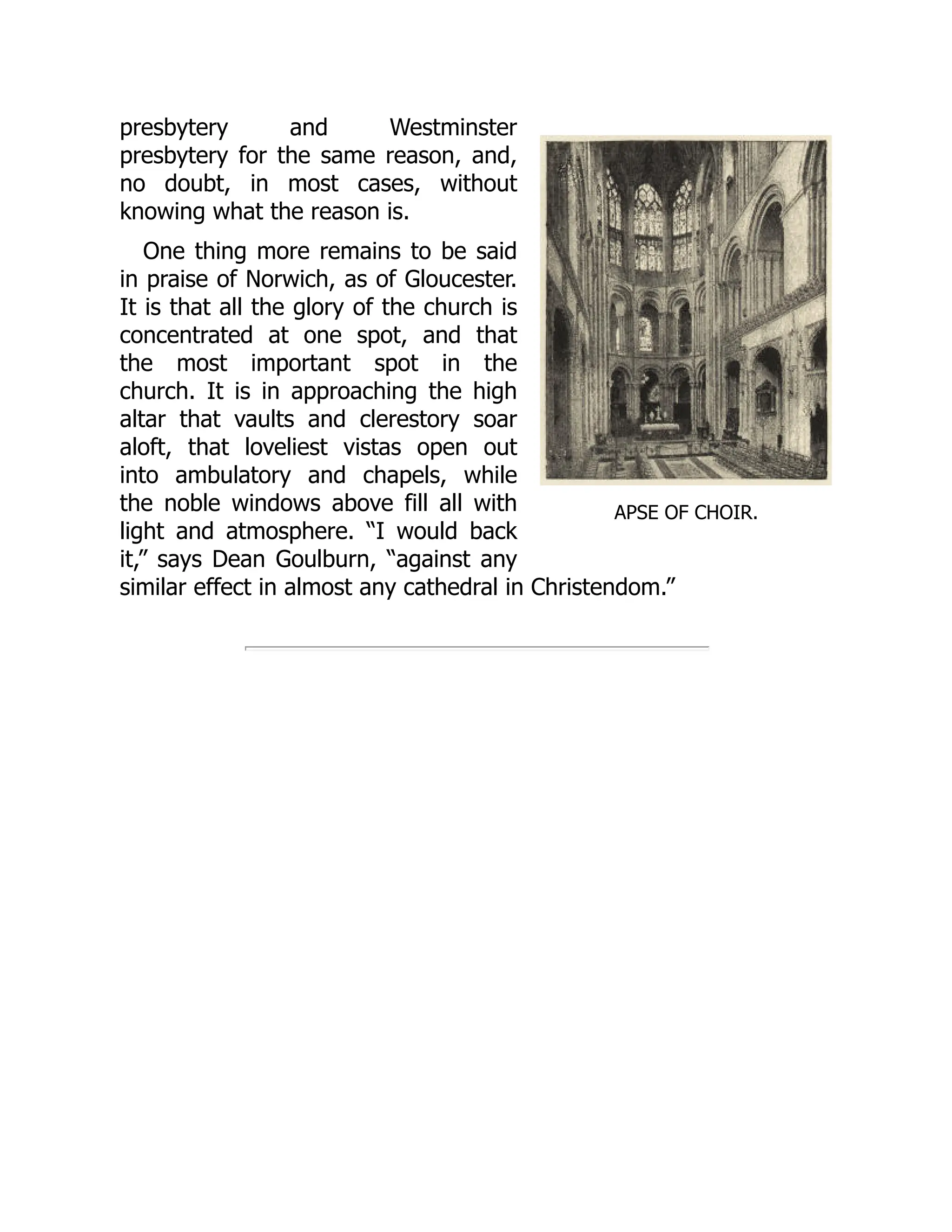 APSE OF CHOIR.
presbytery and Westminster
presbytery for the same reason, and,
no doubt, in most cases, without
knowing what the reason is.
One thing more remains to be said
in praise of Norwich, as of Gloucester.
It is that all the glory of the church is
concentrated at one spot, and that
the most important spot in the
church. It is in approaching the high
altar that vaults and clerestory soar
aloft, that loveliest vistas open out
into ambulatory and chapels, while
the noble windows above fill all with
light and atmosphere. “I would back
it,” says Dean Goulburn, “against any
similar effect in almost any cathedral in Christendom.”
 