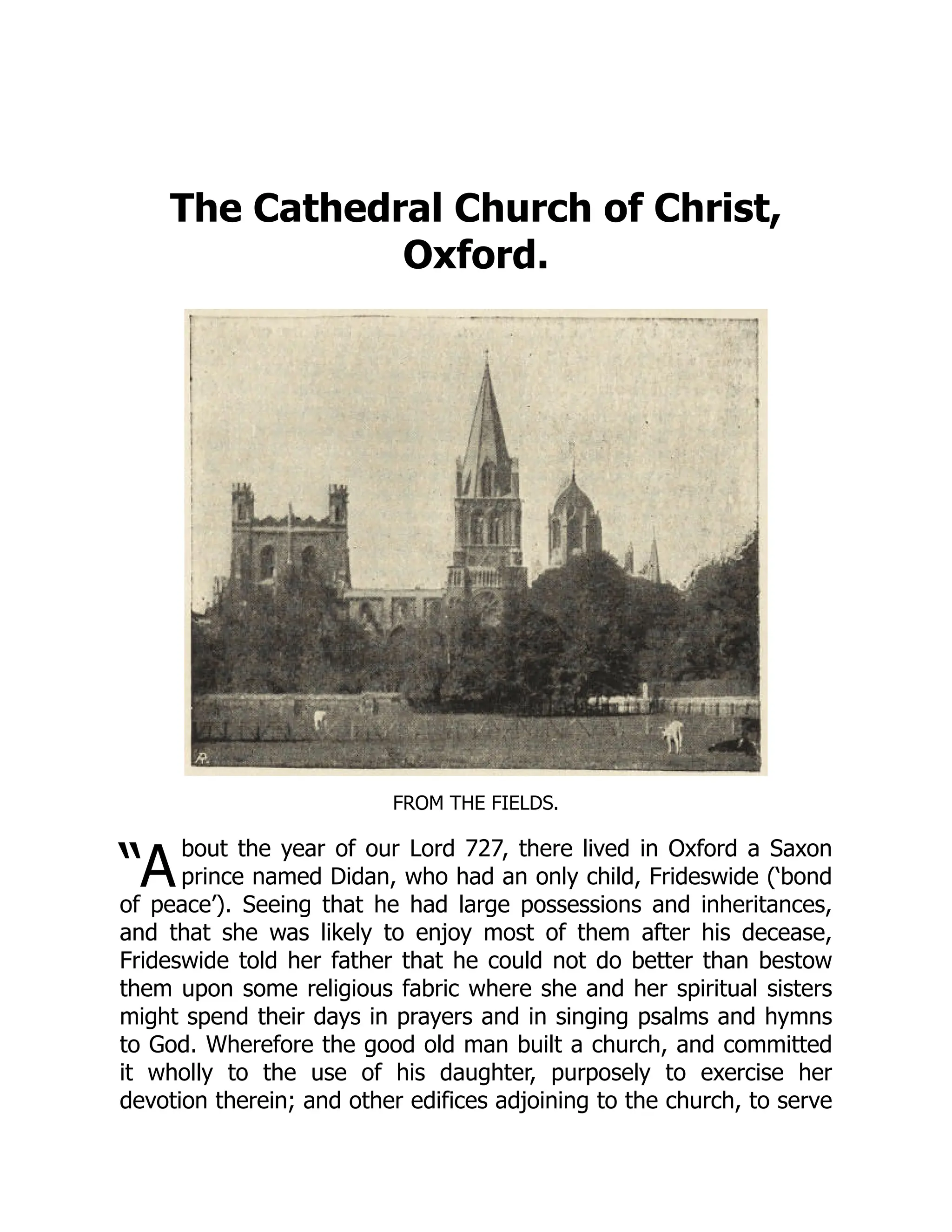 “A
The Cathedral Church of Christ,
Oxford.
FROM THE FIELDS.
bout the year of our Lord 727, there lived in Oxford a Saxon
prince named Didan, who had an only child, Frideswide (‘bond
of peace’). Seeing that he had large possessions and inheritances,
and that she was likely to enjoy most of them after his decease,
Frideswide told her father that he could not do better than bestow
them upon some religious fabric where she and her spiritual sisters
might spend their days in prayers and in singing psalms and hymns
to God. Wherefore the good old man built a church, and committed
it wholly to the use of his daughter, purposely to exercise her
devotion therein; and other edifices adjoining to the church, to serve
 