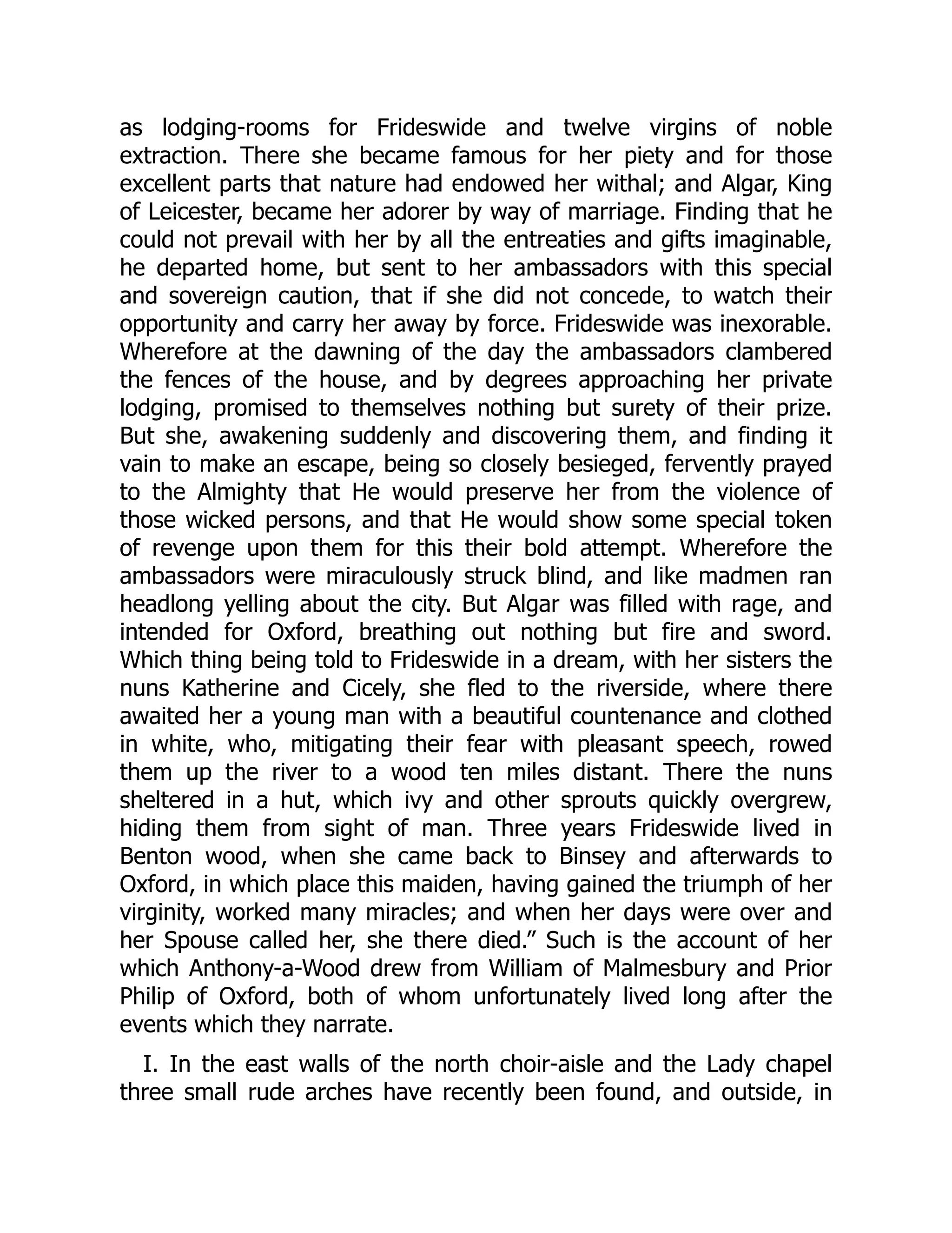 as lodging-rooms for Frideswide and twelve virgins of noble
extraction. There she became famous for her piety and for those
excellent parts that nature had endowed her withal; and Algar, King
of Leicester, became her adorer by way of marriage. Finding that he
could not prevail with her by all the entreaties and gifts imaginable,
he departed home, but sent to her ambassadors with this special
and sovereign caution, that if she did not concede, to watch their
opportunity and carry her away by force. Frideswide was inexorable.
Wherefore at the dawning of the day the ambassadors clambered
the fences of the house, and by degrees approaching her private
lodging, promised to themselves nothing but surety of their prize.
But she, awakening suddenly and discovering them, and finding it
vain to make an escape, being so closely besieged, fervently prayed
to the Almighty that He would preserve her from the violence of
those wicked persons, and that He would show some special token
of revenge upon them for this their bold attempt. Wherefore the
ambassadors were miraculously struck blind, and like madmen ran
headlong yelling about the city. But Algar was filled with rage, and
intended for Oxford, breathing out nothing but fire and sword.
Which thing being told to Frideswide in a dream, with her sisters the
nuns Katherine and Cicely, she fled to the riverside, where there
awaited her a young man with a beautiful countenance and clothed
in white, who, mitigating their fear with pleasant speech, rowed
them up the river to a wood ten miles distant. There the nuns
sheltered in a hut, which ivy and other sprouts quickly overgrew,
hiding them from sight of man. Three years Frideswide lived in
Benton wood, when she came back to Binsey and afterwards to
Oxford, in which place this maiden, having gained the triumph of her
virginity, worked many miracles; and when her days were over and
her Spouse called her, she there died.” Such is the account of her
which Anthony-a-Wood drew from William of Malmesbury and Prior
Philip of Oxford, both of whom unfortunately lived long after the
events which they narrate.
I. In the east walls of the north choir-aisle and the Lady chapel
three small rude arches have recently been found, and outside, in
 