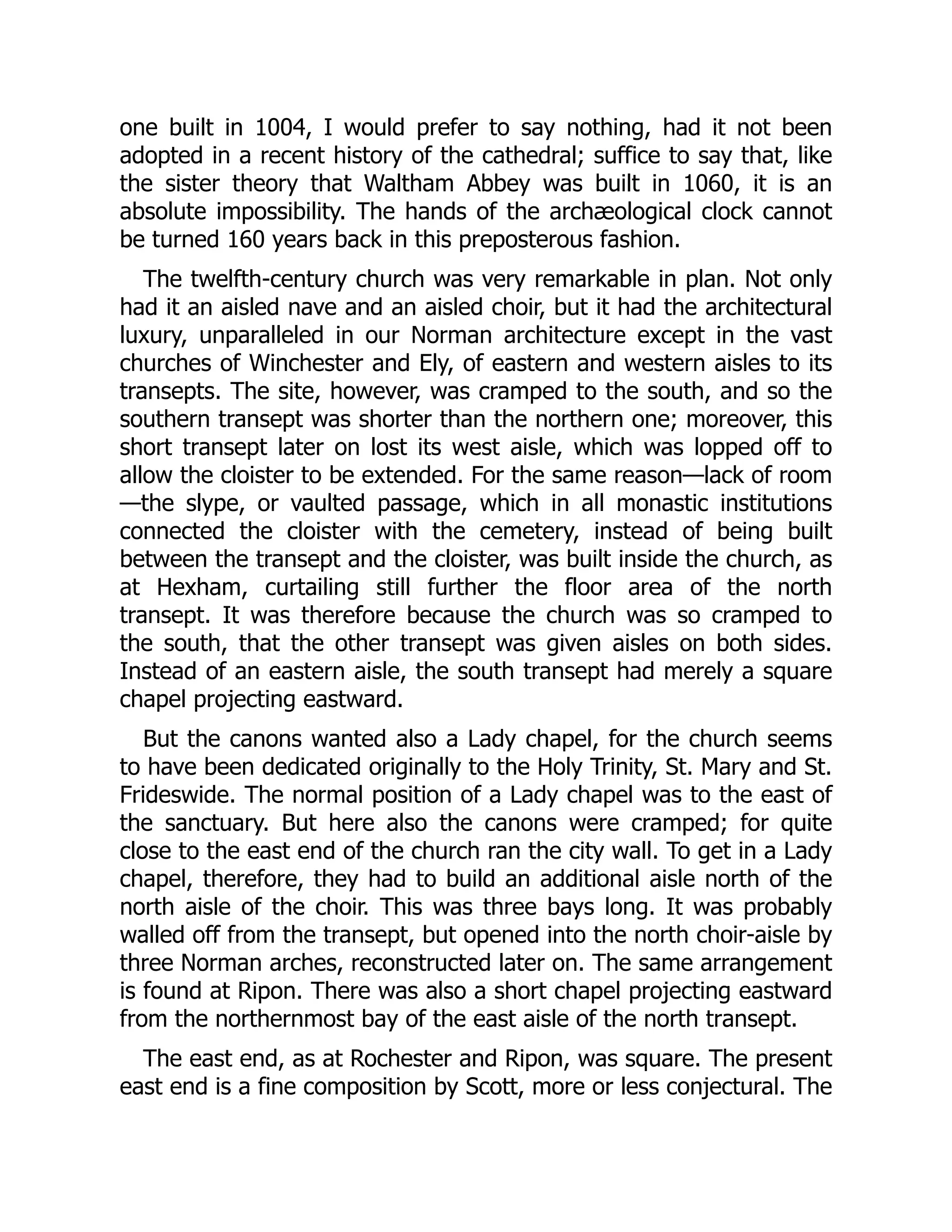 one built in 1004, I would prefer to say nothing, had it not been
adopted in a recent history of the cathedral; suffice to say that, like
the sister theory that Waltham Abbey was built in 1060, it is an
absolute impossibility. The hands of the archæological clock cannot
be turned 160 years back in this preposterous fashion.
The twelfth-century church was very remarkable in plan. Not only
had it an aisled nave and an aisled choir, but it had the architectural
luxury, unparalleled in our Norman architecture except in the vast
churches of Winchester and Ely, of eastern and western aisles to its
transepts. The site, however, was cramped to the south, and so the
southern transept was shorter than the northern one; moreover, this
short transept later on lost its west aisle, which was lopped off to
allow the cloister to be extended. For the same reason—lack of room
—the slype, or vaulted passage, which in all monastic institutions
connected the cloister with the cemetery, instead of being built
between the transept and the cloister, was built inside the church, as
at Hexham, curtailing still further the floor area of the north
transept. It was therefore because the church was so cramped to
the south, that the other transept was given aisles on both sides.
Instead of an eastern aisle, the south transept had merely a square
chapel projecting eastward.
But the canons wanted also a Lady chapel, for the church seems
to have been dedicated originally to the Holy Trinity, St. Mary and St.
Frideswide. The normal position of a Lady chapel was to the east of
the sanctuary. But here also the canons were cramped; for quite
close to the east end of the church ran the city wall. To get in a Lady
chapel, therefore, they had to build an additional aisle north of the
north aisle of the choir. This was three bays long. It was probably
walled off from the transept, but opened into the north choir-aisle by
three Norman arches, reconstructed later on. The same arrangement
is found at Ripon. There was also a short chapel projecting eastward
from the northernmost bay of the east aisle of the north transept.
The east end, as at Rochester and Ripon, was square. The present
east end is a fine composition by Scott, more or less conjectural. The
 