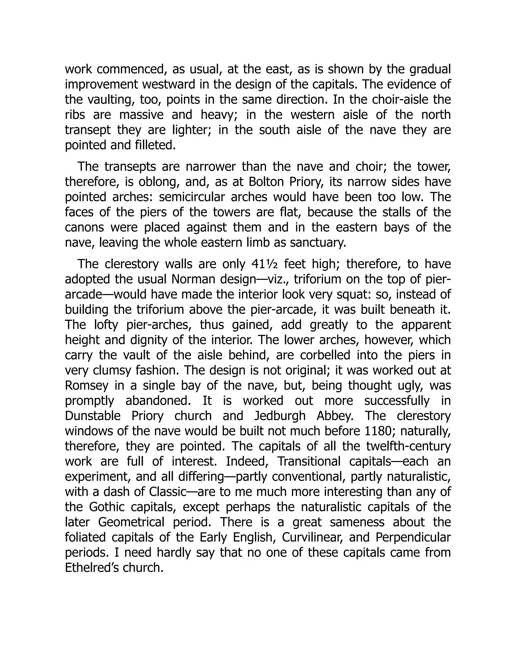 work commenced, as usual, at the east, as is shown by the gradual
improvement westward in the design of the capitals. The evidence of
the vaulting, too, points in the same direction. In the choir-aisle the
ribs are massive and heavy; in the western aisle of the north
transept they are lighter; in the south aisle of the nave they are
pointed and filleted.
The transepts are narrower than the nave and choir; the tower,
therefore, is oblong, and, as at Bolton Priory, its narrow sides have
pointed arches: semicircular arches would have been too low. The
faces of the piers of the towers are flat, because the stalls of the
canons were placed against them and in the eastern bays of the
nave, leaving the whole eastern limb as sanctuary.
The clerestory walls are only 41½ feet high; therefore, to have
adopted the usual Norman design—viz., triforium on the top of pier-
arcade—would have made the interior look very squat: so, instead of
building the triforium above the pier-arcade, it was built beneath it.
The lofty pier-arches, thus gained, add greatly to the apparent
height and dignity of the interior. The lower arches, however, which
carry the vault of the aisle behind, are corbelled into the piers in
very clumsy fashion. The design is not original; it was worked out at
Romsey in a single bay of the nave, but, being thought ugly, was
promptly abandoned. It is worked out more successfully in
Dunstable Priory church and Jedburgh Abbey. The clerestory
windows of the nave would be built not much before 1180; naturally,
therefore, they are pointed. The capitals of all the twelfth-century
work are full of interest. Indeed, Transitional capitals—each an
experiment, and all differing—partly conventional, partly naturalistic,
with a dash of Classic—are to me much more interesting than any of
the Gothic capitals, except perhaps the naturalistic capitals of the
later Geometrical period. There is a great sameness about the
foliated capitals of the Early English, Curvilinear, and Perpendicular
periods. I need hardly say that no one of these capitals came from
Ethelred’s church.
 
