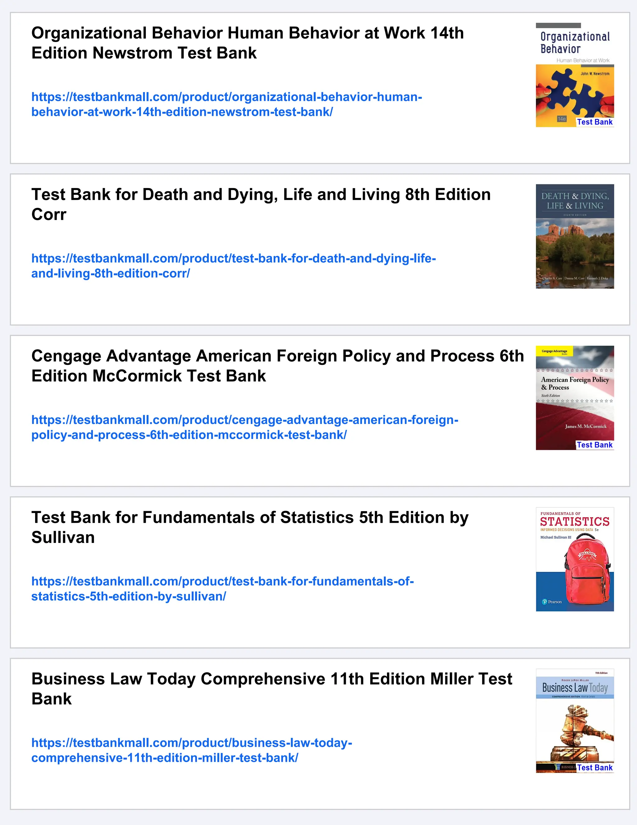Organizational Behavior Human Behavior at Work 14th
Edition Newstrom Test Bank
https://testbankmall.com/product/organizational-behavior-human-
behavior-at-work-14th-edition-newstrom-test-bank/
Test Bank for Death and Dying, Life and Living 8th Edition
Corr
https://testbankmall.com/product/test-bank-for-death-and-dying-life-
and-living-8th-edition-corr/
Cengage Advantage American Foreign Policy and Process 6th
Edition McCormick Test Bank
https://testbankmall.com/product/cengage-advantage-american-foreign-
policy-and-process-6th-edition-mccormick-test-bank/
Test Bank for Fundamentals of Statistics 5th Edition by
Sullivan
https://testbankmall.com/product/test-bank-for-fundamentals-of-
statistics-5th-edition-by-sullivan/
Business Law Today Comprehensive 11th Edition Miller Test
Bank
https://testbankmall.com/product/business-law-today-
comprehensive-11th-edition-miller-test-bank/
 