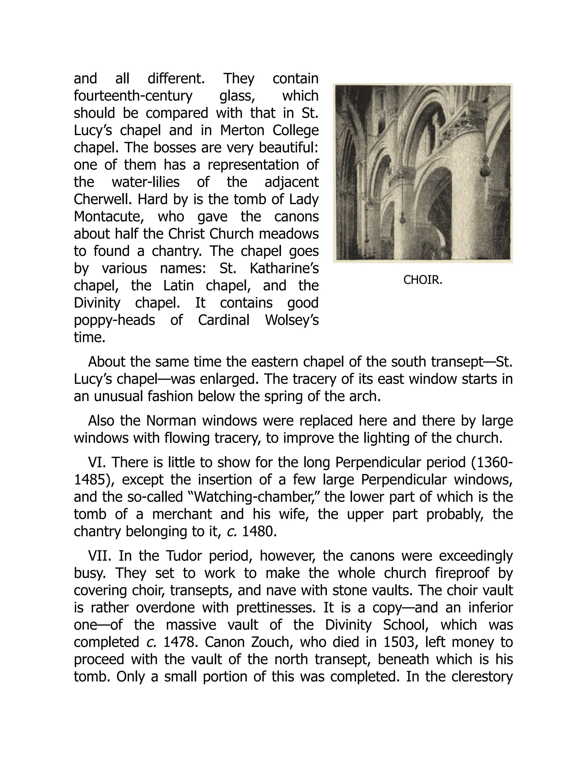 CHOIR.
and all different. They contain
fourteenth-century glass, which
should be compared with that in St.
Lucy’s chapel and in Merton College
chapel. The bosses are very beautiful:
one of them has a representation of
the water-lilies of the adjacent
Cherwell. Hard by is the tomb of Lady
Montacute, who gave the canons
about half the Christ Church meadows
to found a chantry. The chapel goes
by various names: St. Katharine’s
chapel, the Latin chapel, and the
Divinity chapel. It contains good
poppy-heads of Cardinal Wolsey’s
time.
About the same time the eastern chapel of the south transept—St.
Lucy’s chapel—was enlarged. The tracery of its east window starts in
an unusual fashion below the spring of the arch.
Also the Norman windows were replaced here and there by large
windows with flowing tracery, to improve the lighting of the church.
VI. There is little to show for the long Perpendicular period (1360-
1485), except the insertion of a few large Perpendicular windows,
and the so-called “Watching-chamber,” the lower part of which is the
tomb of a merchant and his wife, the upper part probably, the
chantry belonging to it, c. 1480.
VII. In the Tudor period, however, the canons were exceedingly
busy. They set to work to make the whole church fireproof by
covering choir, transepts, and nave with stone vaults. The choir vault
is rather overdone with prettinesses. It is a copy—and an inferior
one—of the massive vault of the Divinity School, which was
completed c. 1478. Canon Zouch, who died in 1503, left money to
proceed with the vault of the north transept, beneath which is his
tomb. Only a small portion of this was completed. In the clerestory
 