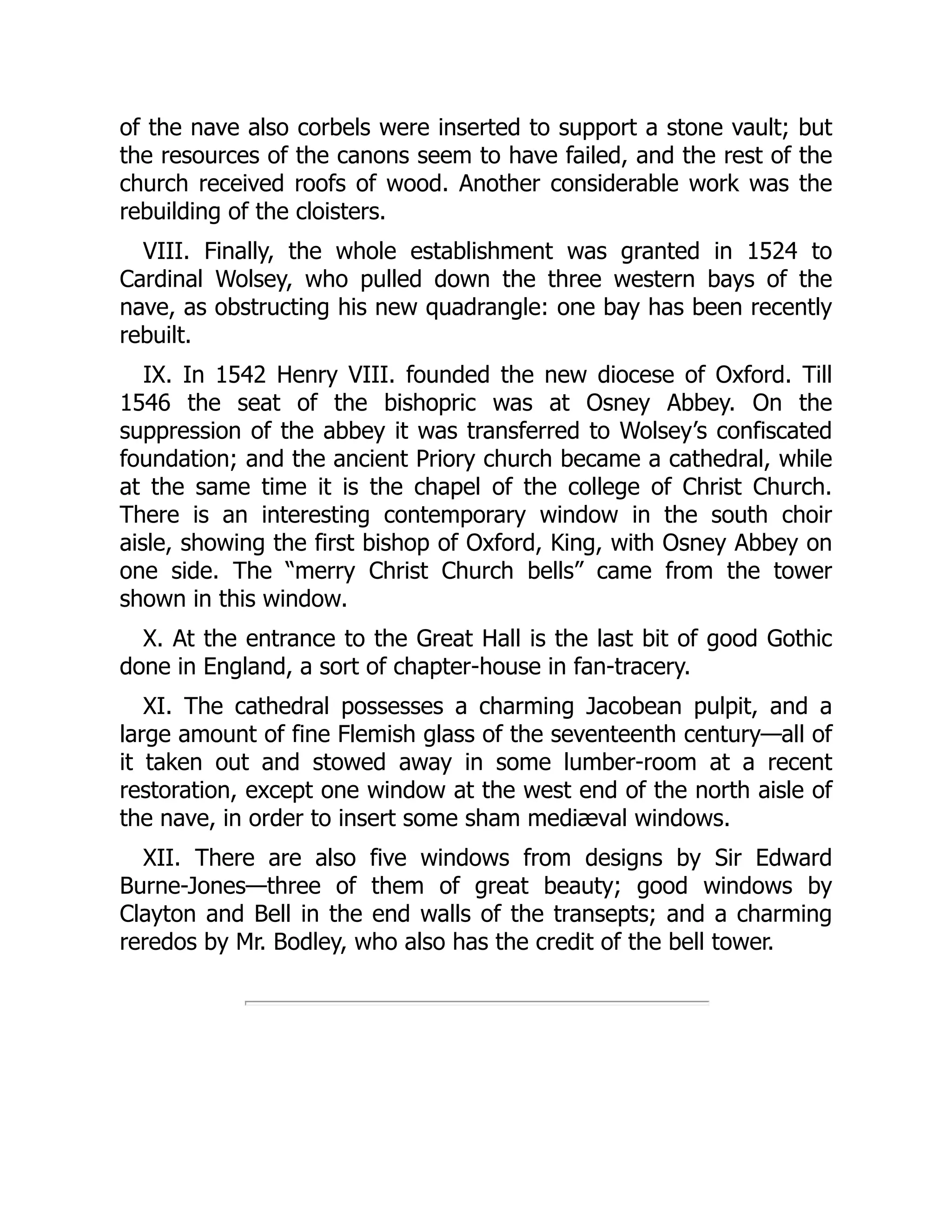 of the nave also corbels were inserted to support a stone vault; but
the resources of the canons seem to have failed, and the rest of the
church received roofs of wood. Another considerable work was the
rebuilding of the cloisters.
VIII. Finally, the whole establishment was granted in 1524 to
Cardinal Wolsey, who pulled down the three western bays of the
nave, as obstructing his new quadrangle: one bay has been recently
rebuilt.
IX. In 1542 Henry VIII. founded the new diocese of Oxford. Till
1546 the seat of the bishopric was at Osney Abbey. On the
suppression of the abbey it was transferred to Wolsey’s confiscated
foundation; and the ancient Priory church became a cathedral, while
at the same time it is the chapel of the college of Christ Church.
There is an interesting contemporary window in the south choir
aisle, showing the first bishop of Oxford, King, with Osney Abbey on
one side. The “merry Christ Church bells” came from the tower
shown in this window.
X. At the entrance to the Great Hall is the last bit of good Gothic
done in England, a sort of chapter-house in fan-tracery.
XI. The cathedral possesses a charming Jacobean pulpit, and a
large amount of fine Flemish glass of the seventeenth century—all of
it taken out and stowed away in some lumber-room at a recent
restoration, except one window at the west end of the north aisle of
the nave, in order to insert some sham mediæval windows.
XII. There are also five windows from designs by Sir Edward
Burne-Jones—three of them of great beauty; good windows by
Clayton and Bell in the end walls of the transepts; and a charming
reredos by Mr. Bodley, who also has the credit of the bell tower.
 