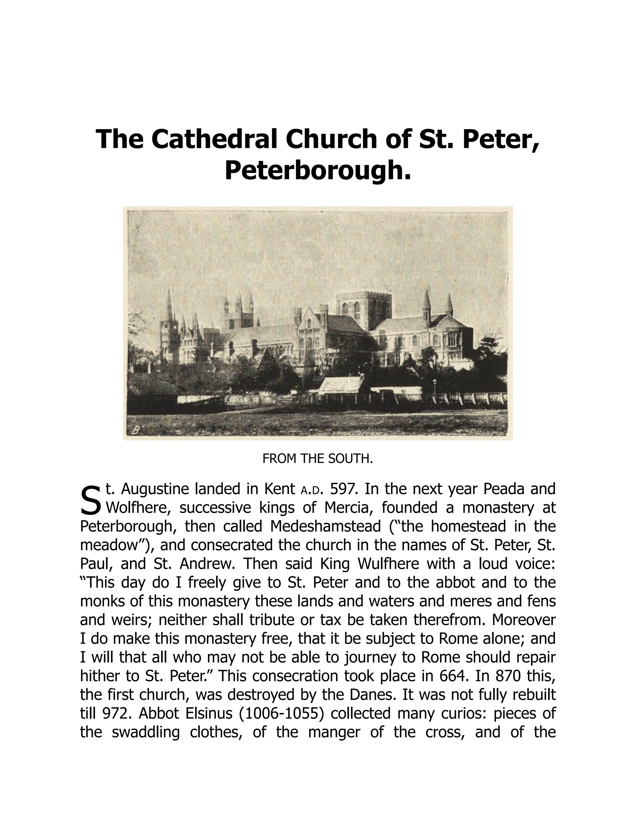 S
The Cathedral Church of St. Peter,
Peterborough.
FROM THE SOUTH.
t. Augustine landed in Kent a.d. 597. In the next year Peada and
Wolfhere, successive kings of Mercia, founded a monastery at
Peterborough, then called Medeshamstead (“the homestead in the
meadow”), and consecrated the church in the names of St. Peter, St.
Paul, and St. Andrew. Then said King Wulfhere with a loud voice:
“This day do I freely give to St. Peter and to the abbot and to the
monks of this monastery these lands and waters and meres and fens
and weirs; neither shall tribute or tax be taken therefrom. Moreover
I do make this monastery free, that it be subject to Rome alone; and
I will that all who may not be able to journey to Rome should repair
hither to St. Peter.” This consecration took place in 664. In 870 this,
the first church, was destroyed by the Danes. It was not fully rebuilt
till 972. Abbot Elsinus (1006-1055) collected many curios: pieces of
the swaddling clothes, of the manger of the cross, and of the
 