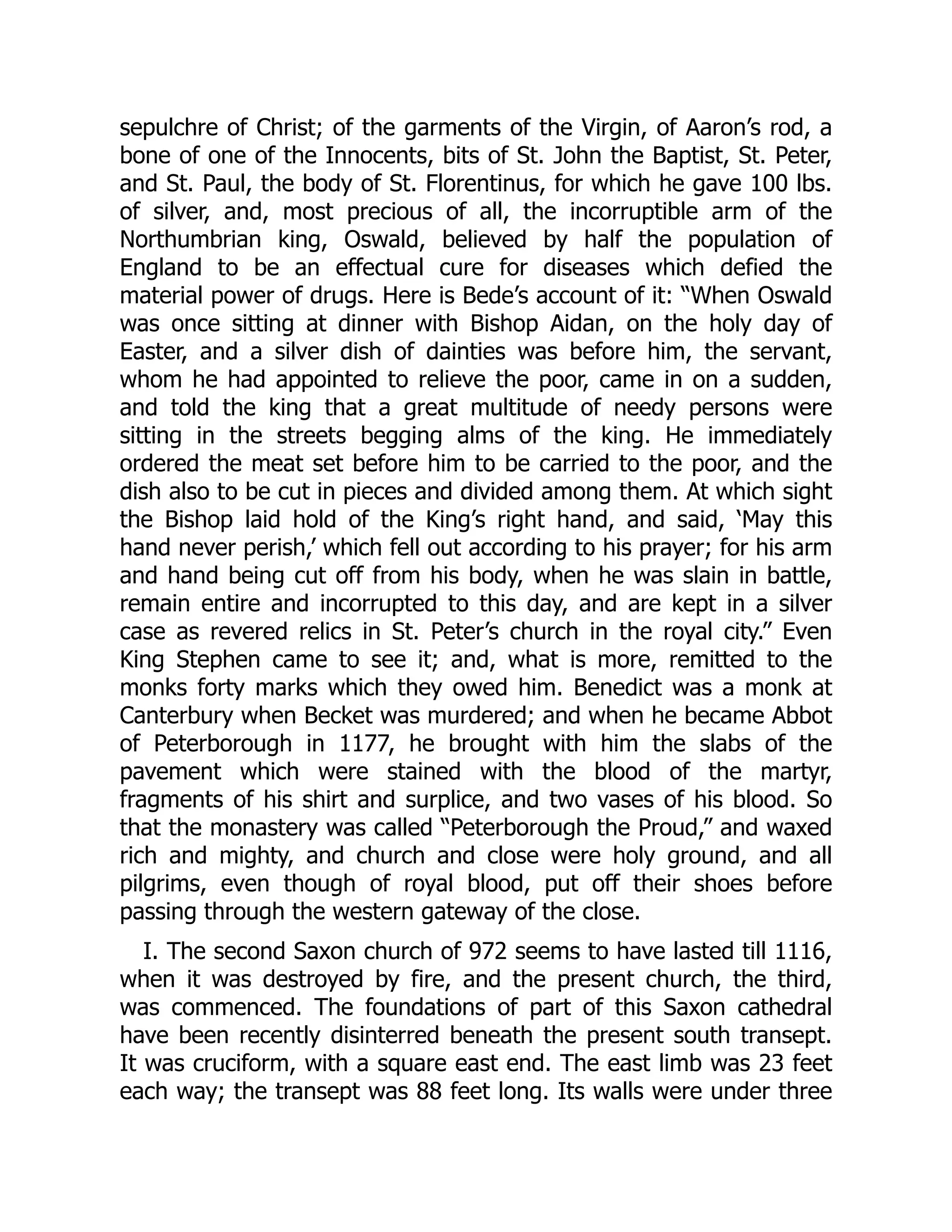 sepulchre of Christ; of the garments of the Virgin, of Aaron’s rod, a
bone of one of the Innocents, bits of St. John the Baptist, St. Peter,
and St. Paul, the body of St. Florentinus, for which he gave 100 lbs.
of silver, and, most precious of all, the incorruptible arm of the
Northumbrian king, Oswald, believed by half the population of
England to be an effectual cure for diseases which defied the
material power of drugs. Here is Bede’s account of it: “When Oswald
was once sitting at dinner with Bishop Aidan, on the holy day of
Easter, and a silver dish of dainties was before him, the servant,
whom he had appointed to relieve the poor, came in on a sudden,
and told the king that a great multitude of needy persons were
sitting in the streets begging alms of the king. He immediately
ordered the meat set before him to be carried to the poor, and the
dish also to be cut in pieces and divided among them. At which sight
the Bishop laid hold of the King’s right hand, and said, ‘May this
hand never perish,’ which fell out according to his prayer; for his arm
and hand being cut off from his body, when he was slain in battle,
remain entire and incorrupted to this day, and are kept in a silver
case as revered relics in St. Peter’s church in the royal city.” Even
King Stephen came to see it; and, what is more, remitted to the
monks forty marks which they owed him. Benedict was a monk at
Canterbury when Becket was murdered; and when he became Abbot
of Peterborough in 1177, he brought with him the slabs of the
pavement which were stained with the blood of the martyr,
fragments of his shirt and surplice, and two vases of his blood. So
that the monastery was called “Peterborough the Proud,” and waxed
rich and mighty, and church and close were holy ground, and all
pilgrims, even though of royal blood, put off their shoes before
passing through the western gateway of the close.
I. The second Saxon church of 972 seems to have lasted till 1116,
when it was destroyed by fire, and the present church, the third,
was commenced. The foundations of part of this Saxon cathedral
have been recently disinterred beneath the present south transept.
It was cruciform, with a square east end. The east limb was 23 feet
each way; the transept was 88 feet long. Its walls were under three
 