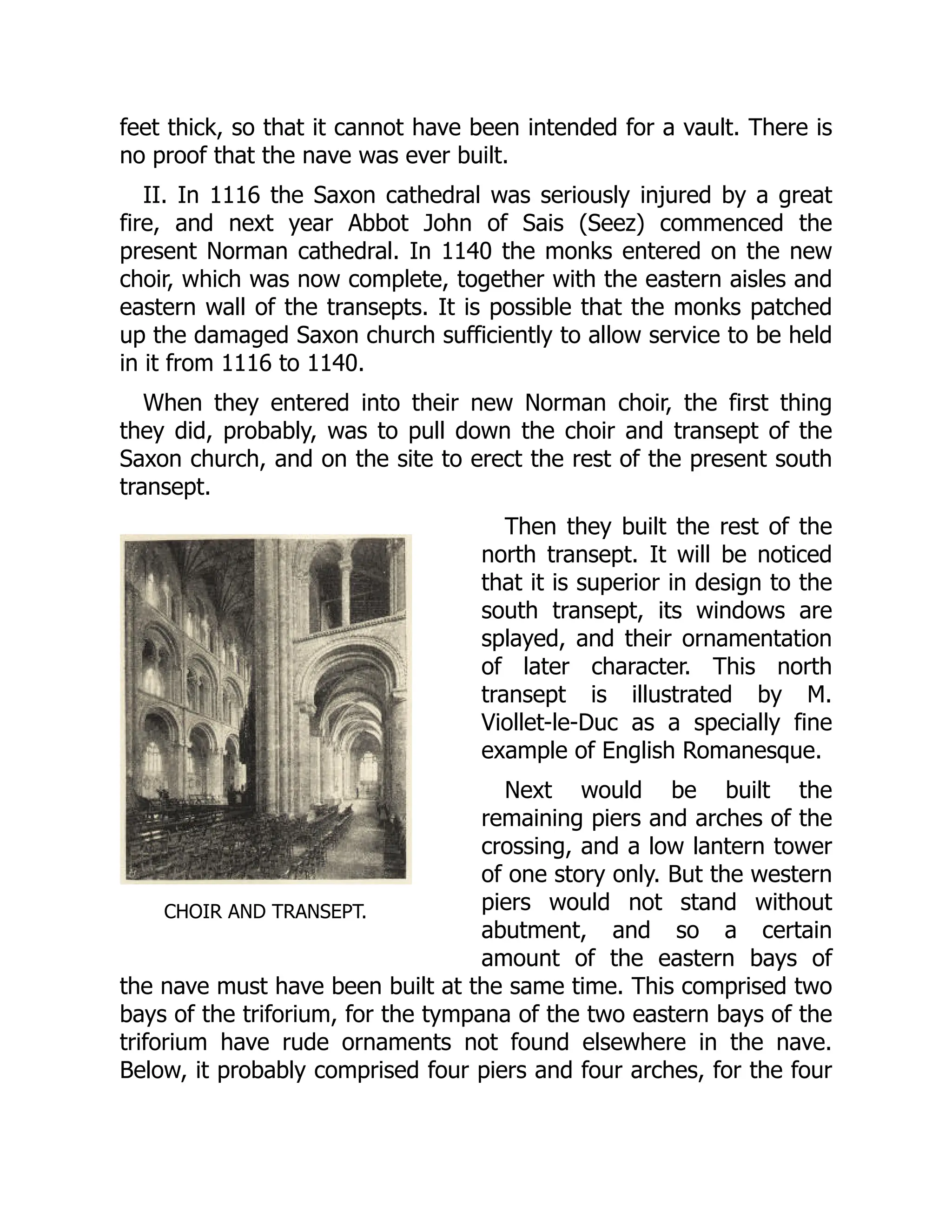 CHOIR AND TRANSEPT.
feet thick, so that it cannot have been intended for a vault. There is
no proof that the nave was ever built.
II. In 1116 the Saxon cathedral was seriously injured by a great
fire, and next year Abbot John of Sais (Seez) commenced the
present Norman cathedral. In 1140 the monks entered on the new
choir, which was now complete, together with the eastern aisles and
eastern wall of the transepts. It is possible that the monks patched
up the damaged Saxon church sufficiently to allow service to be held
in it from 1116 to 1140.
When they entered into their new Norman choir, the first thing
they did, probably, was to pull down the choir and transept of the
Saxon church, and on the site to erect the rest of the present south
transept.
Then they built the rest of the
north transept. It will be noticed
that it is superior in design to the
south transept, its windows are
splayed, and their ornamentation
of later character. This north
transept is illustrated by M.
Viollet-le-Duc as a specially fine
example of English Romanesque.
Next would be built the
remaining piers and arches of the
crossing, and a low lantern tower
of one story only. But the western
piers would not stand without
abutment, and so a certain
amount of the eastern bays of
the nave must have been built at the same time. This comprised two
bays of the triforium, for the tympana of the two eastern bays of the
triforium have rude ornaments not found elsewhere in the nave.
Below, it probably comprised four piers and four arches, for the four
 