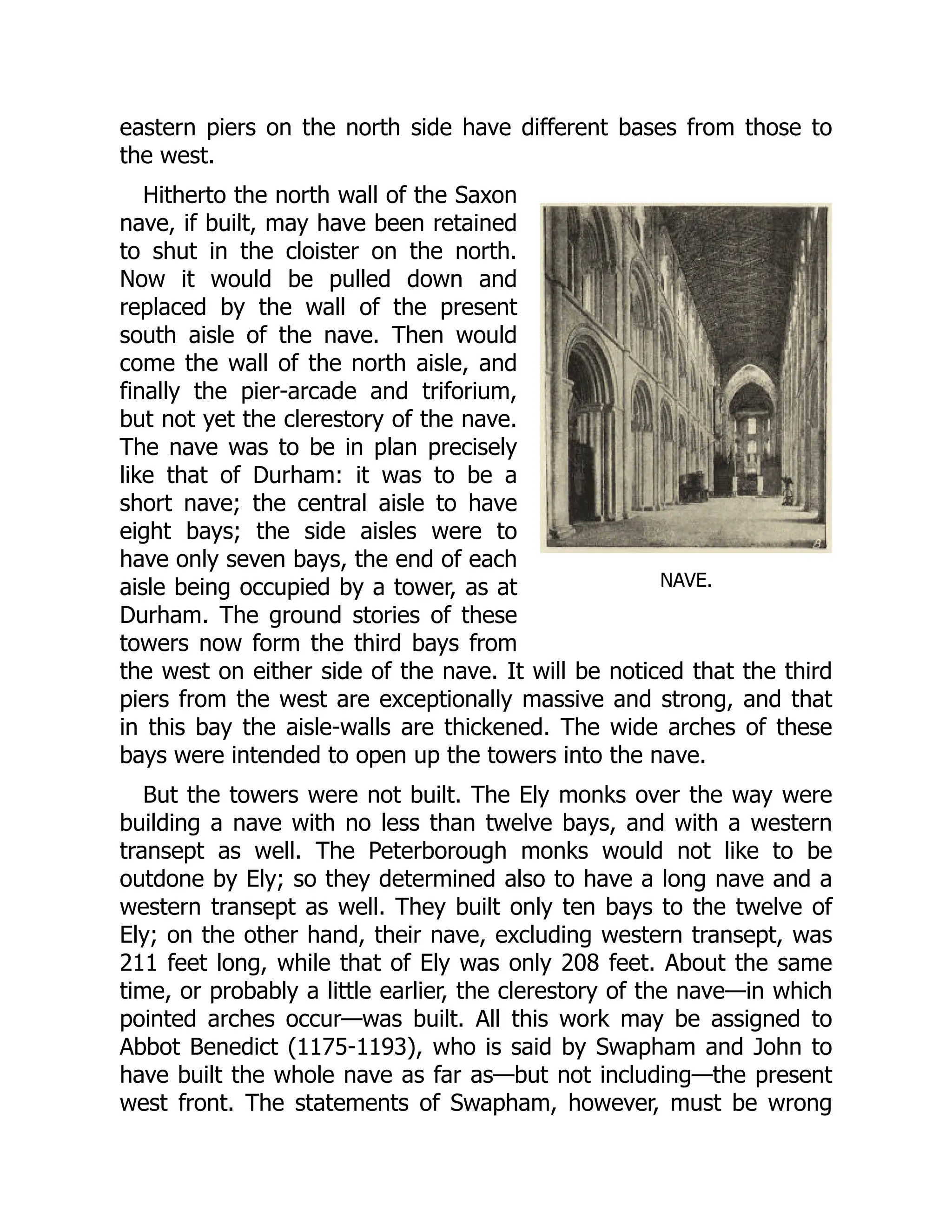 NAVE.
eastern piers on the north side have different bases from those to
the west.
Hitherto the north wall of the Saxon
nave, if built, may have been retained
to shut in the cloister on the north.
Now it would be pulled down and
replaced by the wall of the present
south aisle of the nave. Then would
come the wall of the north aisle, and
finally the pier-arcade and triforium,
but not yet the clerestory of the nave.
The nave was to be in plan precisely
like that of Durham: it was to be a
short nave; the central aisle to have
eight bays; the side aisles were to
have only seven bays, the end of each
aisle being occupied by a tower, as at
Durham. The ground stories of these
towers now form the third bays from
the west on either side of the nave. It will be noticed that the third
piers from the west are exceptionally massive and strong, and that
in this bay the aisle-walls are thickened. The wide arches of these
bays were intended to open up the towers into the nave.
But the towers were not built. The Ely monks over the way were
building a nave with no less than twelve bays, and with a western
transept as well. The Peterborough monks would not like to be
outdone by Ely; so they determined also to have a long nave and a
western transept as well. They built only ten bays to the twelve of
Ely; on the other hand, their nave, excluding western transept, was
211 feet long, while that of Ely was only 208 feet. About the same
time, or probably a little earlier, the clerestory of the nave—in which
pointed arches occur—was built. All this work may be assigned to
Abbot Benedict (1175-1193), who is said by Swapham and John to
have built the whole nave as far as—but not including—the present
west front. The statements of Swapham, however, must be wrong
 