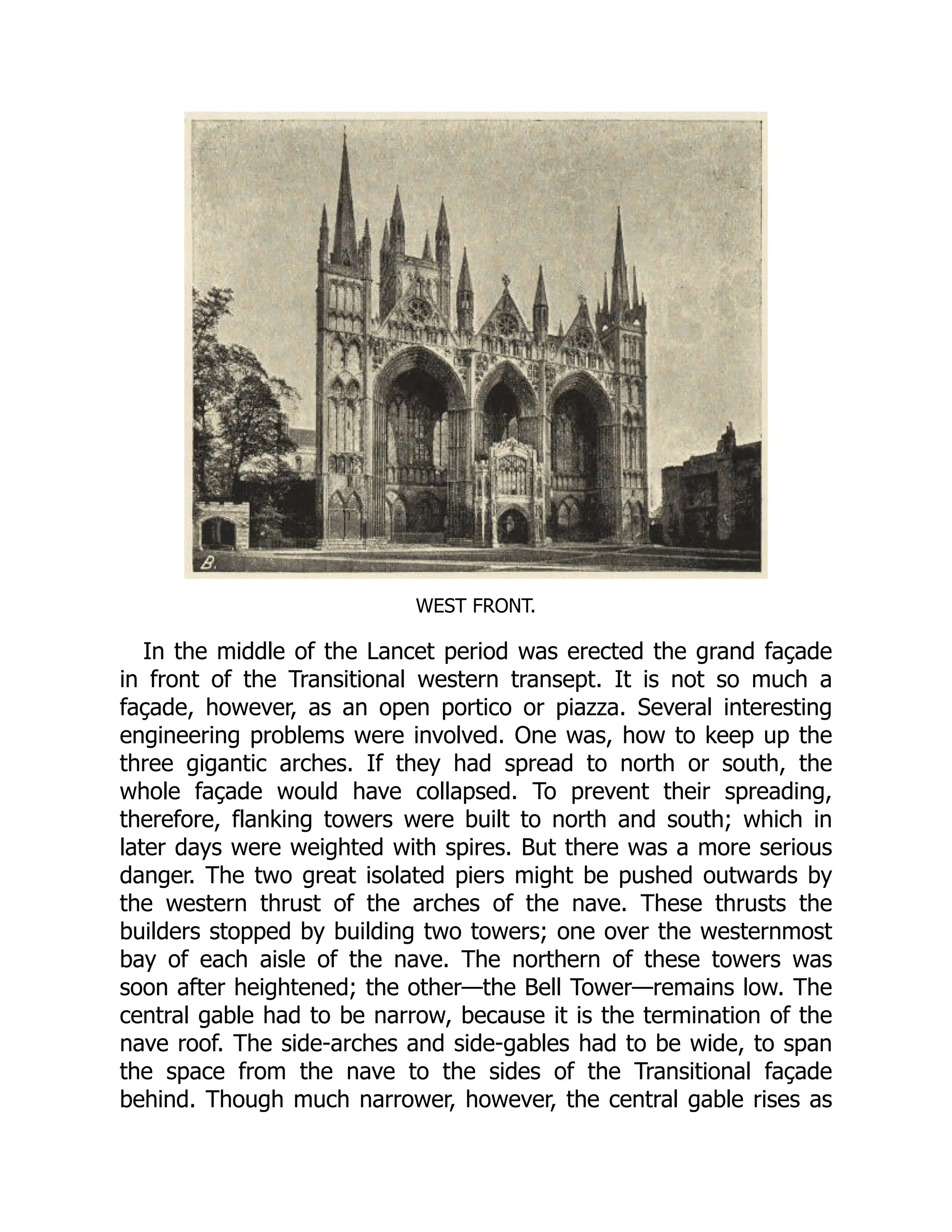 WEST FRONT.
In the middle of the Lancet period was erected the grand façade
in front of the Transitional western transept. It is not so much a
façade, however, as an open portico or piazza. Several interesting
engineering problems were involved. One was, how to keep up the
three gigantic arches. If they had spread to north or south, the
whole façade would have collapsed. To prevent their spreading,
therefore, flanking towers were built to north and south; which in
later days were weighted with spires. But there was a more serious
danger. The two great isolated piers might be pushed outwards by
the western thrust of the arches of the nave. These thrusts the
builders stopped by building two towers; one over the westernmost
bay of each aisle of the nave. The northern of these towers was
soon after heightened; the other—the Bell Tower—remains low. The
central gable had to be narrow, because it is the termination of the
nave roof. The side-arches and side-gables had to be wide, to span
the space from the nave to the sides of the Transitional façade
behind. Though much narrower, however, the central gable rises as
 