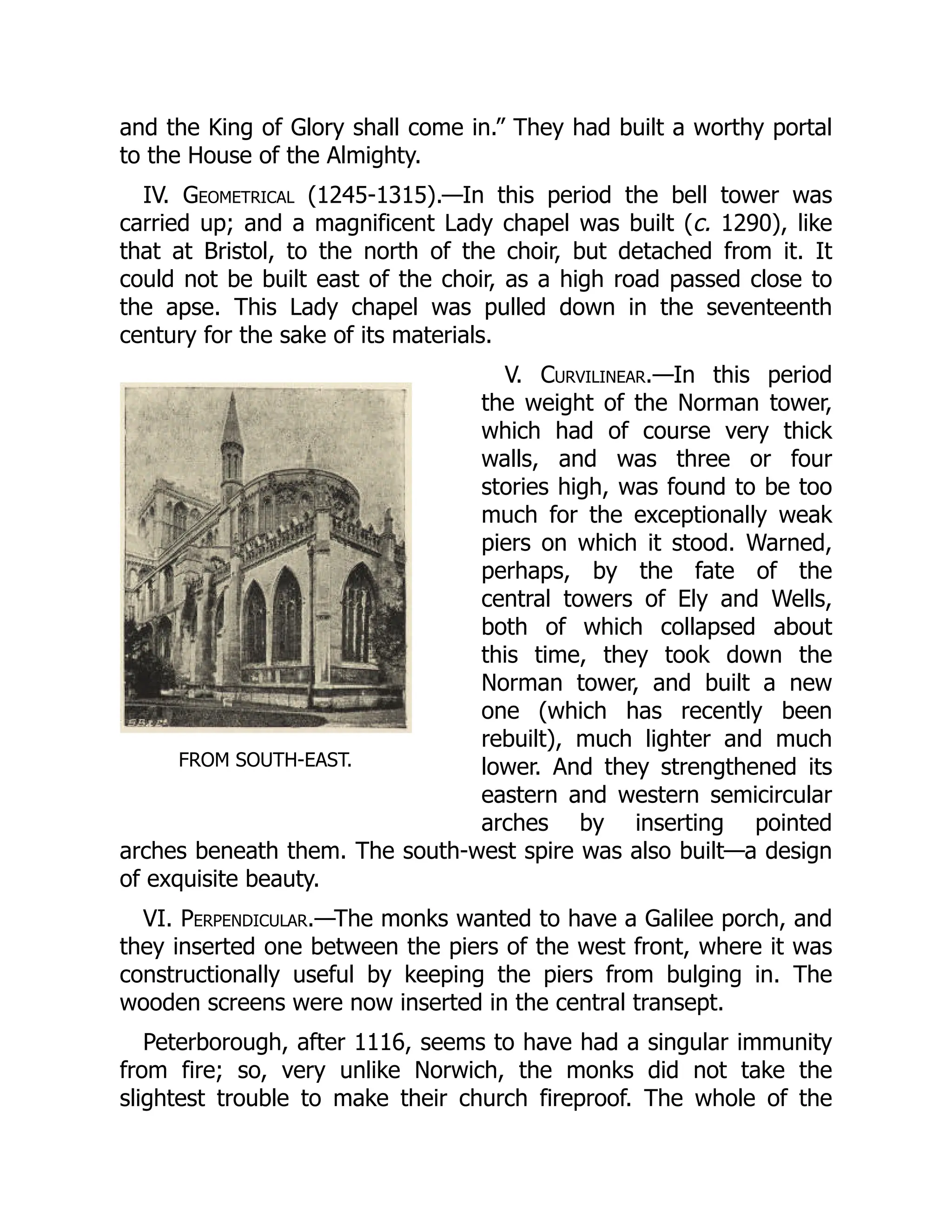 FROM SOUTH-EAST.
and the King of Glory shall come in.” They had built a worthy portal
to the House of the Almighty.
IV. Geometrical (1245-1315).—In this period the bell tower was
carried up; and a magnificent Lady chapel was built (c. 1290), like
that at Bristol, to the north of the choir, but detached from it. It
could not be built east of the choir, as a high road passed close to
the apse. This Lady chapel was pulled down in the seventeenth
century for the sake of its materials.
V. Curvilinear.—In this period
the weight of the Norman tower,
which had of course very thick
walls, and was three or four
stories high, was found to be too
much for the exceptionally weak
piers on which it stood. Warned,
perhaps, by the fate of the
central towers of Ely and Wells,
both of which collapsed about
this time, they took down the
Norman tower, and built a new
one (which has recently been
rebuilt), much lighter and much
lower. And they strengthened its
eastern and western semicircular
arches by inserting pointed
arches beneath them. The south-west spire was also built—a design
of exquisite beauty.
VI. Perpendicular.—The monks wanted to have a Galilee porch, and
they inserted one between the piers of the west front, where it was
constructionally useful by keeping the piers from bulging in. The
wooden screens were now inserted in the central transept.
Peterborough, after 1116, seems to have had a singular immunity
from fire; so, very unlike Norwich, the monks did not take the
slightest trouble to make their church fireproof. The whole of the
 