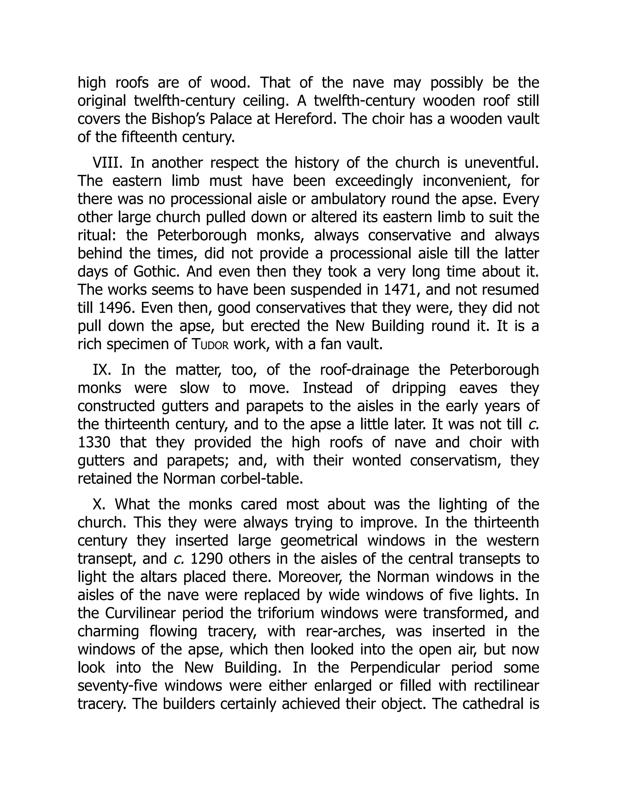 high roofs are of wood. That of the nave may possibly be the
original twelfth-century ceiling. A twelfth-century wooden roof still
covers the Bishop’s Palace at Hereford. The choir has a wooden vault
of the fifteenth century.
VIII. In another respect the history of the church is uneventful.
The eastern limb must have been exceedingly inconvenient, for
there was no processional aisle or ambulatory round the apse. Every
other large church pulled down or altered its eastern limb to suit the
ritual: the Peterborough monks, always conservative and always
behind the times, did not provide a processional aisle till the latter
days of Gothic. And even then they took a very long time about it.
The works seems to have been suspended in 1471, and not resumed
till 1496. Even then, good conservatives that they were, they did not
pull down the apse, but erected the New Building round it. It is a
rich specimen of Tudor work, with a fan vault.
IX. In the matter, too, of the roof-drainage the Peterborough
monks were slow to move. Instead of dripping eaves they
constructed gutters and parapets to the aisles in the early years of
the thirteenth century, and to the apse a little later. It was not till c.
1330 that they provided the high roofs of nave and choir with
gutters and parapets; and, with their wonted conservatism, they
retained the Norman corbel-table.
X. What the monks cared most about was the lighting of the
church. This they were always trying to improve. In the thirteenth
century they inserted large geometrical windows in the western
transept, and c. 1290 others in the aisles of the central transepts to
light the altars placed there. Moreover, the Norman windows in the
aisles of the nave were replaced by wide windows of five lights. In
the Curvilinear period the triforium windows were transformed, and
charming flowing tracery, with rear-arches, was inserted in the
windows of the apse, which then looked into the open air, but now
look into the New Building. In the Perpendicular period some
seventy-five windows were either enlarged or filled with rectilinear
tracery. The builders certainly achieved their object. The cathedral is
 