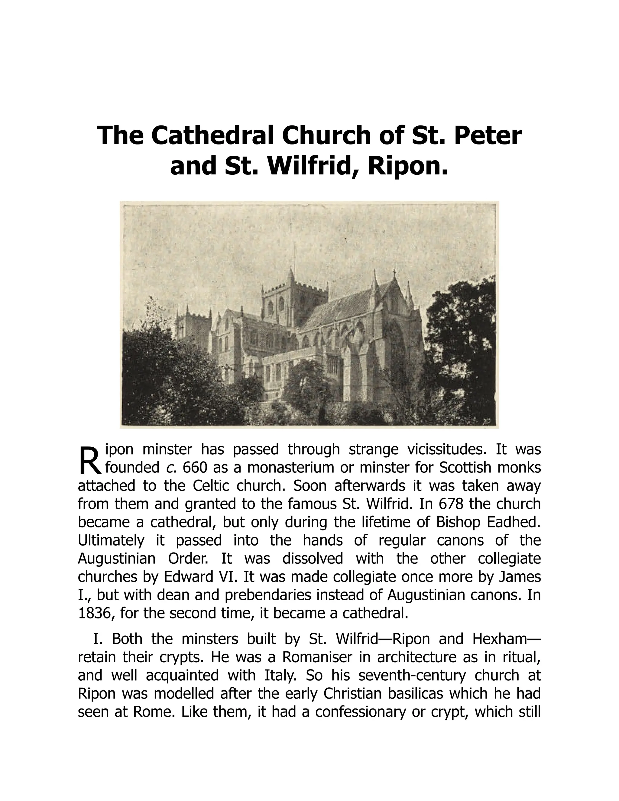 R
The Cathedral Church of St. Peter
and St. Wilfrid, Ripon.
ipon minster has passed through strange vicissitudes. It was
founded c. 660 as a monasterium or minster for Scottish monks
attached to the Celtic church. Soon afterwards it was taken away
from them and granted to the famous St. Wilfrid. In 678 the church
became a cathedral, but only during the lifetime of Bishop Eadhed.
Ultimately it passed into the hands of regular canons of the
Augustinian Order. It was dissolved with the other collegiate
churches by Edward VI. It was made collegiate once more by James
I., but with dean and prebendaries instead of Augustinian canons. In
1836, for the second time, it became a cathedral.
I. Both the minsters built by St. Wilfrid—Ripon and Hexham—
retain their crypts. He was a Romaniser in architecture as in ritual,
and well acquainted with Italy. So his seventh-century church at
Ripon was modelled after the early Christian basilicas which he had
seen at Rome. Like them, it had a confessionary or crypt, which still
 