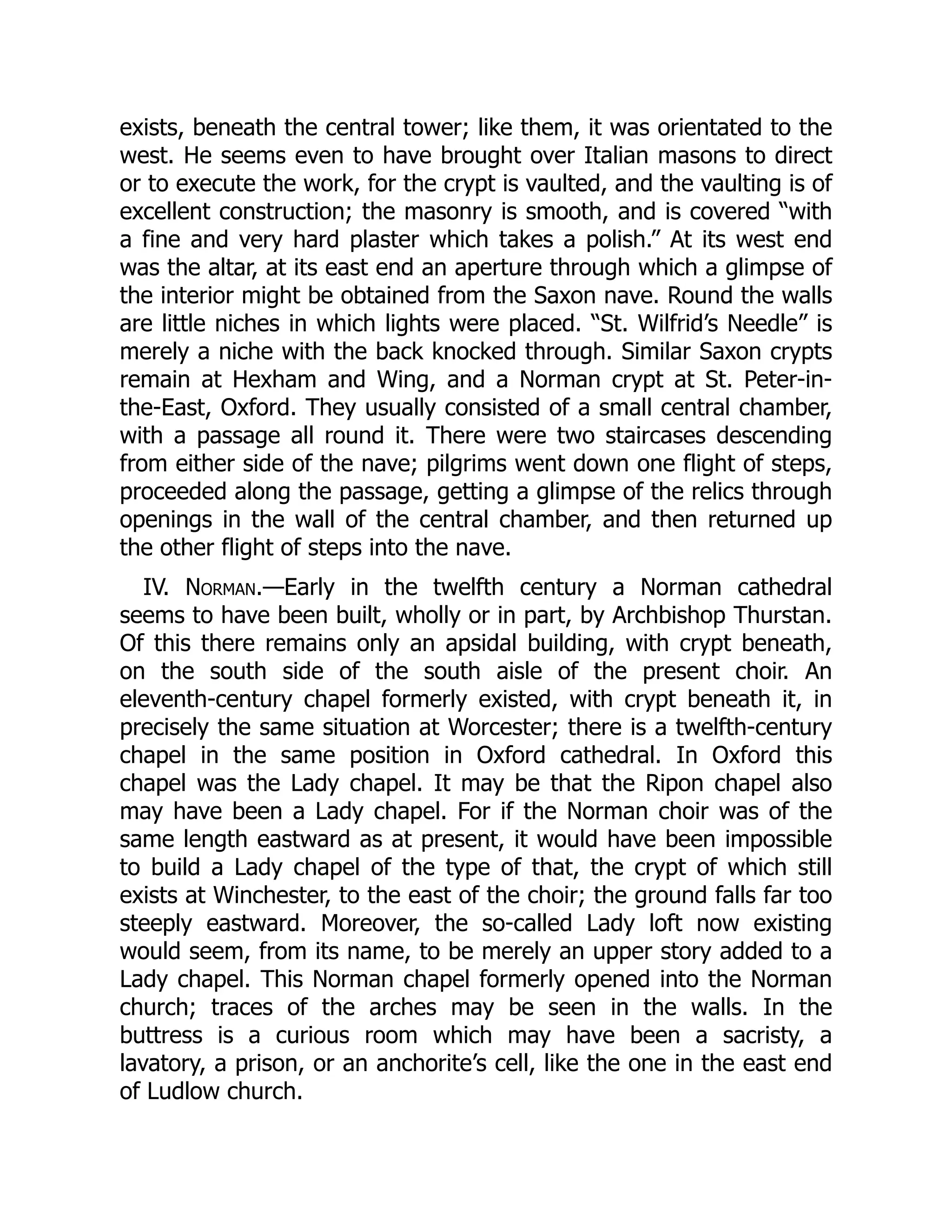 exists, beneath the central tower; like them, it was orientated to the
west. He seems even to have brought over Italian masons to direct
or to execute the work, for the crypt is vaulted, and the vaulting is of
excellent construction; the masonry is smooth, and is covered “with
a fine and very hard plaster which takes a polish.” At its west end
was the altar, at its east end an aperture through which a glimpse of
the interior might be obtained from the Saxon nave. Round the walls
are little niches in which lights were placed. “St. Wilfrid’s Needle” is
merely a niche with the back knocked through. Similar Saxon crypts
remain at Hexham and Wing, and a Norman crypt at St. Peter-in-
the-East, Oxford. They usually consisted of a small central chamber,
with a passage all round it. There were two staircases descending
from either side of the nave; pilgrims went down one flight of steps,
proceeded along the passage, getting a glimpse of the relics through
openings in the wall of the central chamber, and then returned up
the other flight of steps into the nave.
IV. Norman.—Early in the twelfth century a Norman cathedral
seems to have been built, wholly or in part, by Archbishop Thurstan.
Of this there remains only an apsidal building, with crypt beneath,
on the south side of the south aisle of the present choir. An
eleventh-century chapel formerly existed, with crypt beneath it, in
precisely the same situation at Worcester; there is a twelfth-century
chapel in the same position in Oxford cathedral. In Oxford this
chapel was the Lady chapel. It may be that the Ripon chapel also
may have been a Lady chapel. For if the Norman choir was of the
same length eastward as at present, it would have been impossible
to build a Lady chapel of the type of that, the crypt of which still
exists at Winchester, to the east of the choir; the ground falls far too
steeply eastward. Moreover, the so-called Lady loft now existing
would seem, from its name, to be merely an upper story added to a
Lady chapel. This Norman chapel formerly opened into the Norman
church; traces of the arches may be seen in the walls. In the
buttress is a curious room which may have been a sacristy, a
lavatory, a prison, or an anchorite’s cell, like the one in the east end
of Ludlow church.
 