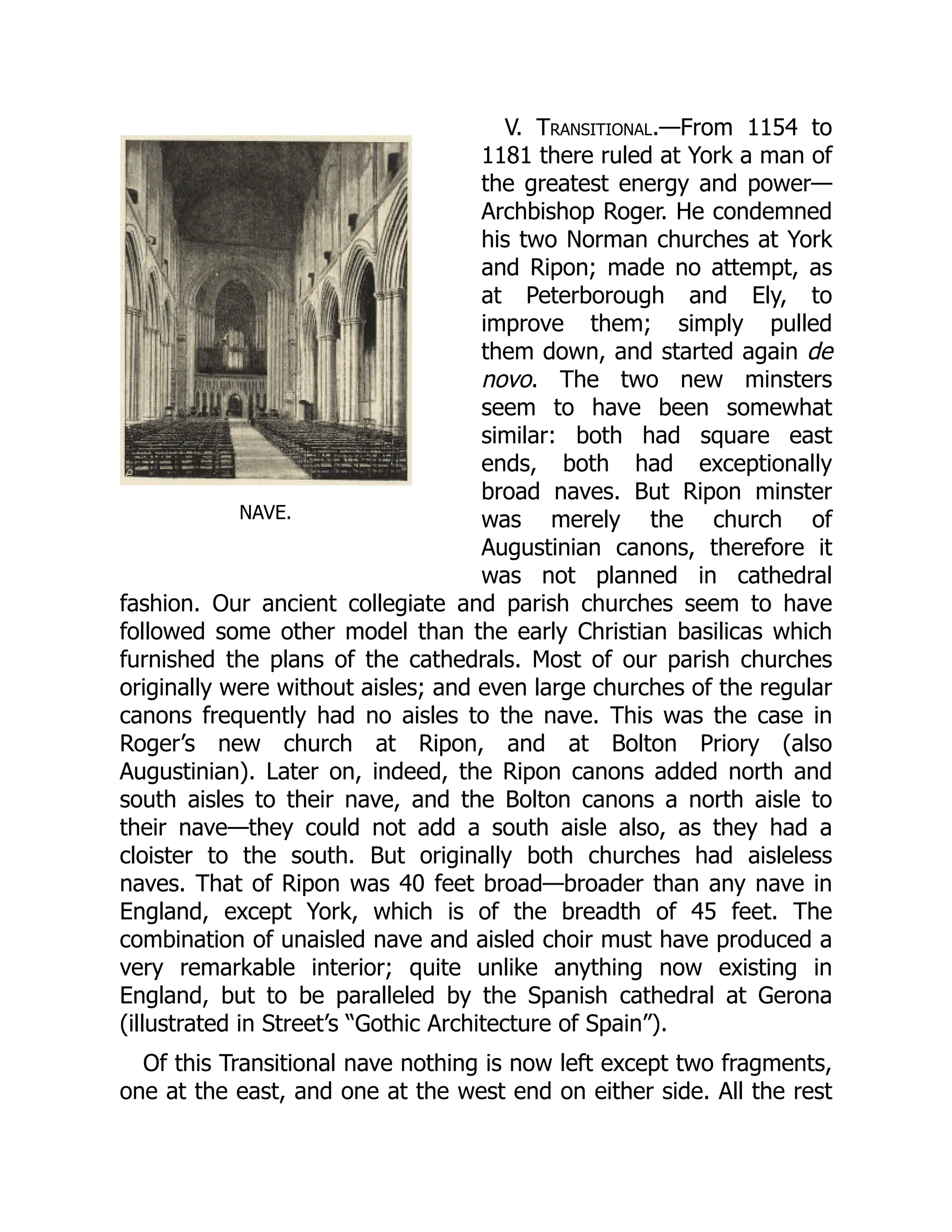NAVE.
V. Transitional.—From 1154 to
1181 there ruled at York a man of
the greatest energy and power—
Archbishop Roger. He condemned
his two Norman churches at York
and Ripon; made no attempt, as
at Peterborough and Ely, to
improve them; simply pulled
them down, and started again de
novo. The two new minsters
seem to have been somewhat
similar: both had square east
ends, both had exceptionally
broad naves. But Ripon minster
was merely the church of
Augustinian canons, therefore it
was not planned in cathedral
fashion. Our ancient collegiate and parish churches seem to have
followed some other model than the early Christian basilicas which
furnished the plans of the cathedrals. Most of our parish churches
originally were without aisles; and even large churches of the regular
canons frequently had no aisles to the nave. This was the case in
Roger’s new church at Ripon, and at Bolton Priory (also
Augustinian). Later on, indeed, the Ripon canons added north and
south aisles to their nave, and the Bolton canons a north aisle to
their nave—they could not add a south aisle also, as they had a
cloister to the south. But originally both churches had aisleless
naves. That of Ripon was 40 feet broad—broader than any nave in
England, except York, which is of the breadth of 45 feet. The
combination of unaisled nave and aisled choir must have produced a
very remarkable interior; quite unlike anything now existing in
England, but to be paralleled by the Spanish cathedral at Gerona
(illustrated in Street’s “Gothic Architecture of Spain”).
Of this Transitional nave nothing is now left except two fragments,
one at the east, and one at the west end on either side. All the rest
 