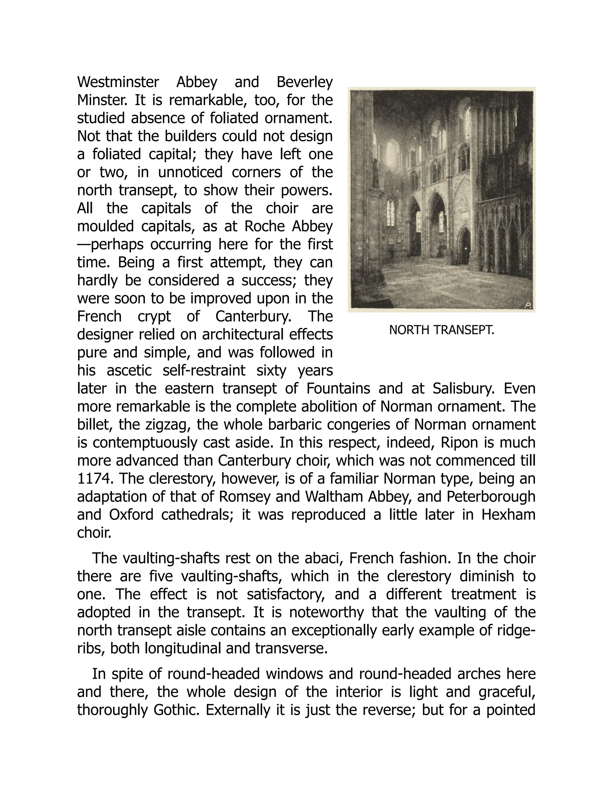 NORTH TRANSEPT.
Westminster Abbey and Beverley
Minster. It is remarkable, too, for the
studied absence of foliated ornament.
Not that the builders could not design
a foliated capital; they have left one
or two, in unnoticed corners of the
north transept, to show their powers.
All the capitals of the choir are
moulded capitals, as at Roche Abbey
—perhaps occurring here for the first
time. Being a first attempt, they can
hardly be considered a success; they
were soon to be improved upon in the
French crypt of Canterbury. The
designer relied on architectural effects
pure and simple, and was followed in
his ascetic self-restraint sixty years
later in the eastern transept of Fountains and at Salisbury. Even
more remarkable is the complete abolition of Norman ornament. The
billet, the zigzag, the whole barbaric congeries of Norman ornament
is contemptuously cast aside. In this respect, indeed, Ripon is much
more advanced than Canterbury choir, which was not commenced till
1174. The clerestory, however, is of a familiar Norman type, being an
adaptation of that of Romsey and Waltham Abbey, and Peterborough
and Oxford cathedrals; it was reproduced a little later in Hexham
choir.
The vaulting-shafts rest on the abaci, French fashion. In the choir
there are five vaulting-shafts, which in the clerestory diminish to
one. The effect is not satisfactory, and a different treatment is
adopted in the transept. It is noteworthy that the vaulting of the
north transept aisle contains an exceptionally early example of ridge-
ribs, both longitudinal and transverse.
In spite of round-headed windows and round-headed arches here
and there, the whole design of the interior is light and graceful,
thoroughly Gothic. Externally it is just the reverse; but for a pointed
 