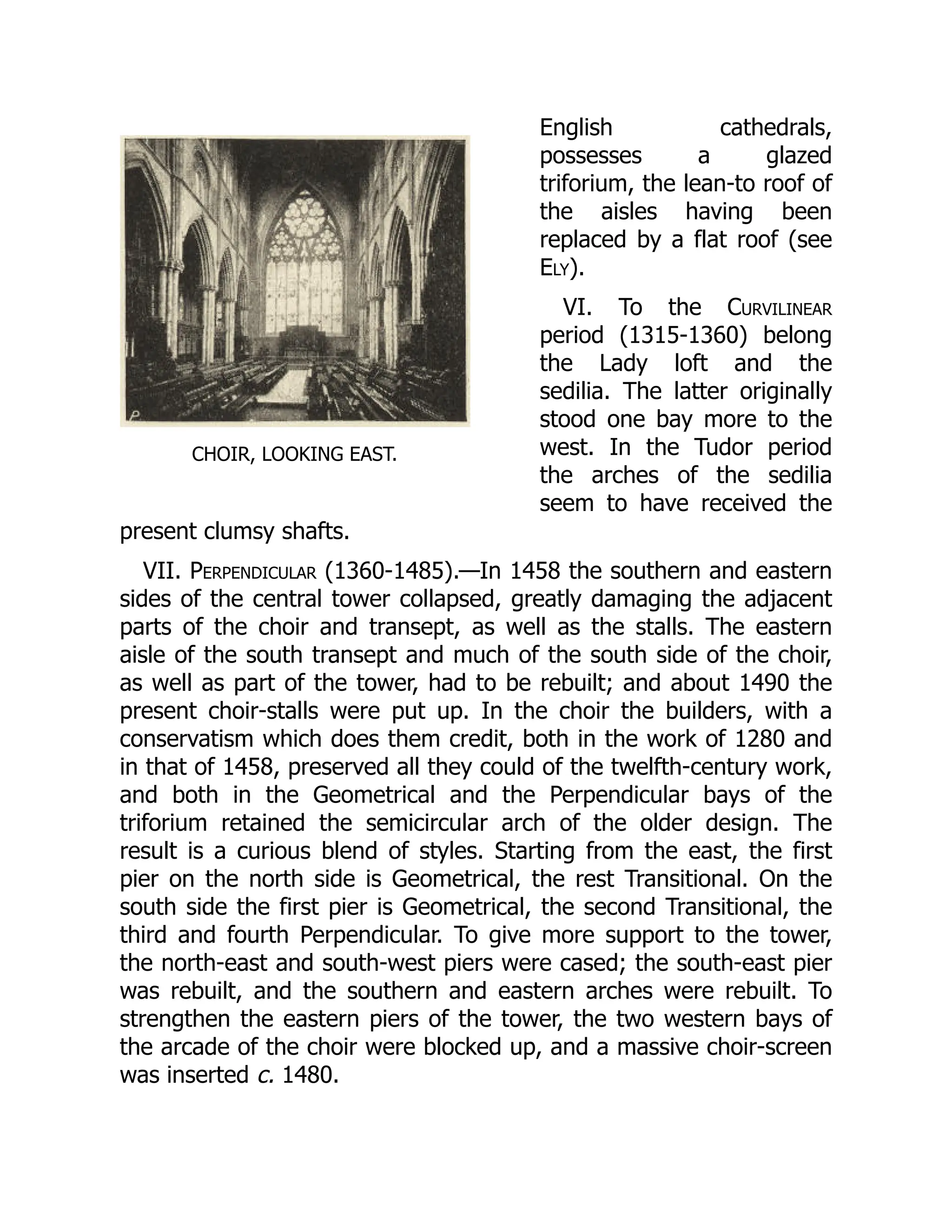 CHOIR, LOOKING EAST.
English cathedrals,
possesses a glazed
triforium, the lean-to roof of
the aisles having been
replaced by a flat roof (see
Ely).
VI. To the Curvilinear
period (1315-1360) belong
the Lady loft and the
sedilia. The latter originally
stood one bay more to the
west. In the Tudor period
the arches of the sedilia
seem to have received the
present clumsy shafts.
VII. Perpendicular (1360-1485).—In 1458 the southern and eastern
sides of the central tower collapsed, greatly damaging the adjacent
parts of the choir and transept, as well as the stalls. The eastern
aisle of the south transept and much of the south side of the choir,
as well as part of the tower, had to be rebuilt; and about 1490 the
present choir-stalls were put up. In the choir the builders, with a
conservatism which does them credit, both in the work of 1280 and
in that of 1458, preserved all they could of the twelfth-century work,
and both in the Geometrical and the Perpendicular bays of the
triforium retained the semicircular arch of the older design. The
result is a curious blend of styles. Starting from the east, the first
pier on the north side is Geometrical, the rest Transitional. On the
south side the first pier is Geometrical, the second Transitional, the
third and fourth Perpendicular. To give more support to the tower,
the north-east and south-west piers were cased; the south-east pier
was rebuilt, and the southern and eastern arches were rebuilt. To
strengthen the eastern piers of the tower, the two western bays of
the arcade of the choir were blocked up, and a massive choir-screen
was inserted c. 1480.
 