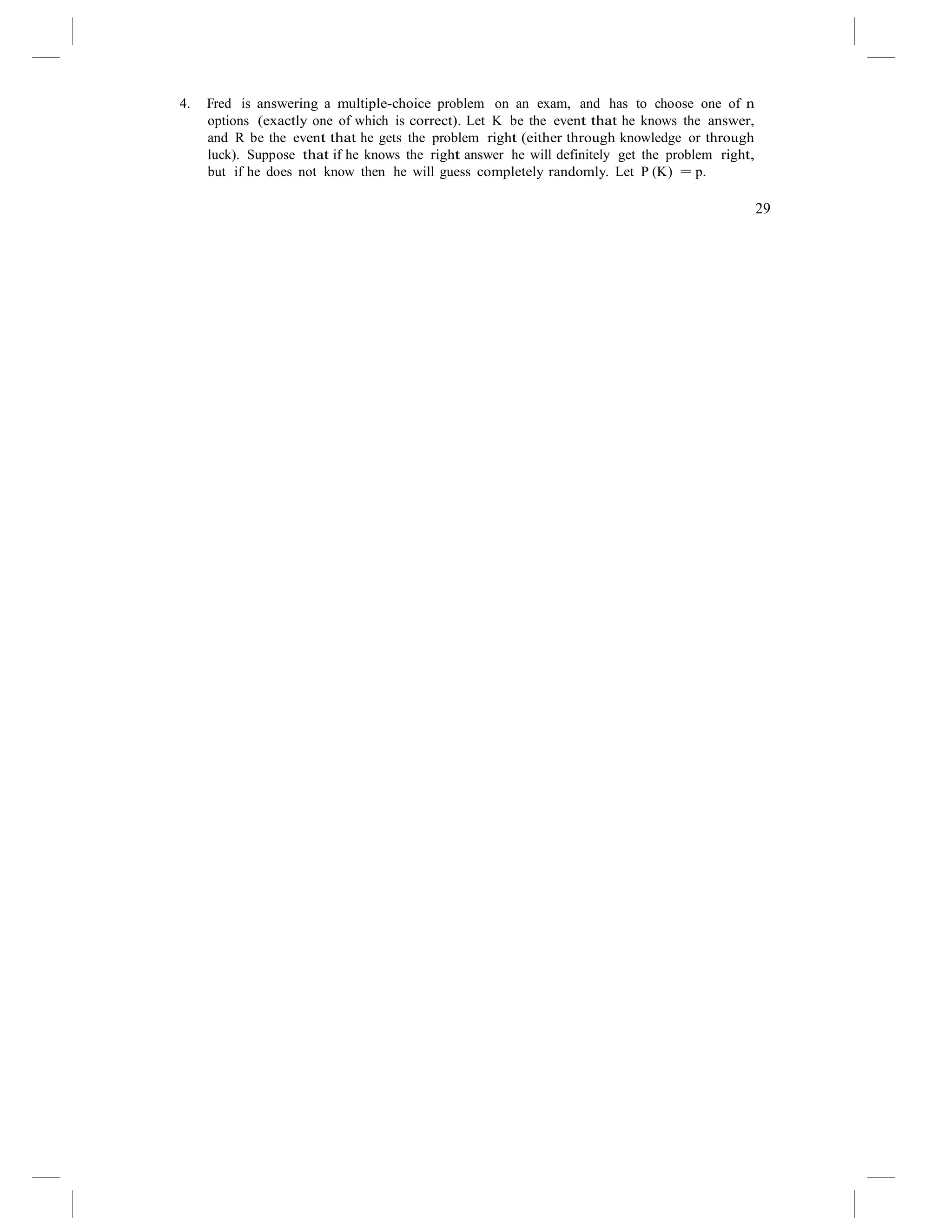 4. Fred is answering a multiple-choice problem on an exam, and has to choose one of n
options (exactly one of which is correct). Let K be the event that he knows the answer,
and R be the event that he gets the problem right (either through knowledge or through
luck). Suppose that if he knows the right answer he will definitely get the problem right,
but if he does not know then he will guess completely randomly. Let P (K) = p.
29
 