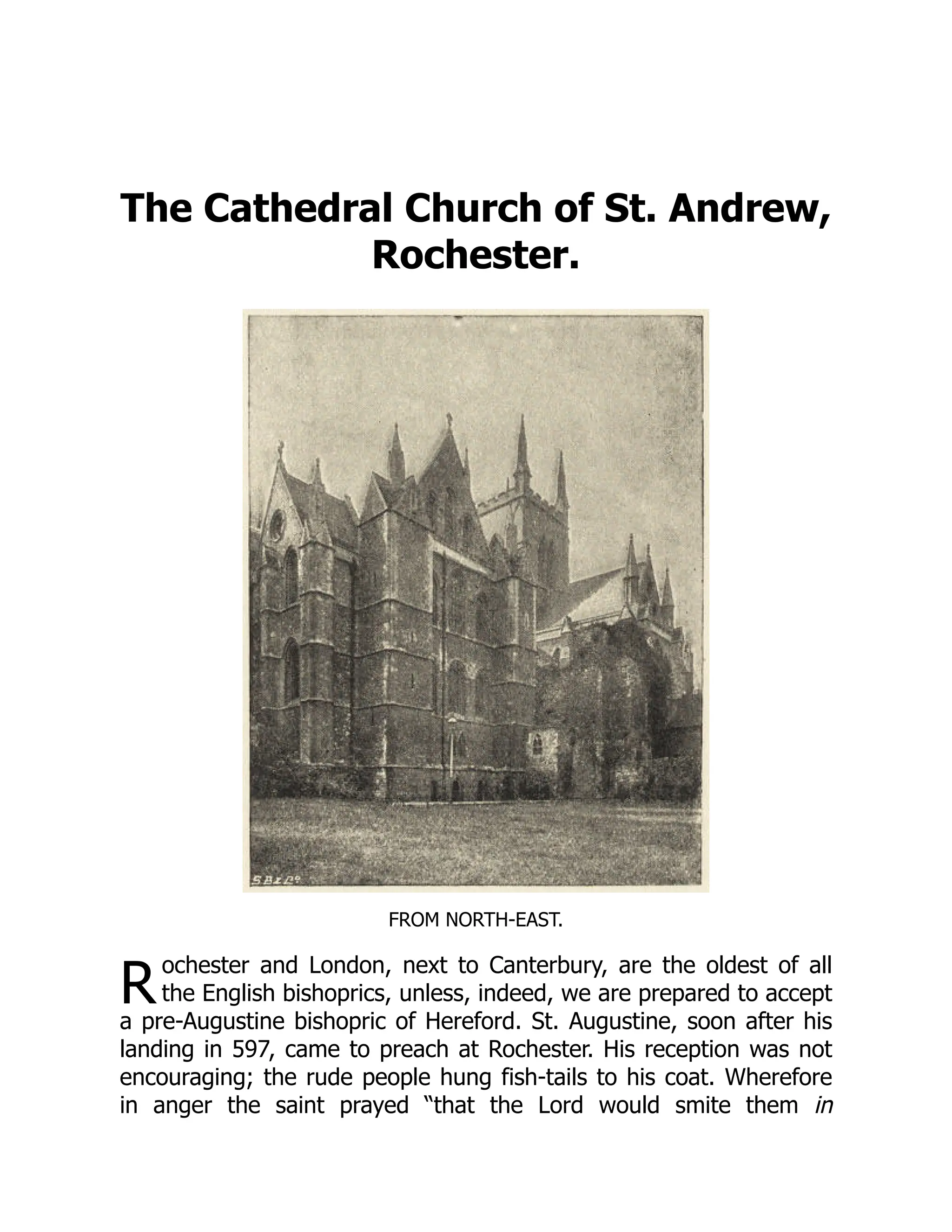 R
The Cathedral Church of St. Andrew,
Rochester.
FROM NORTH-EAST.
ochester and London, next to Canterbury, are the oldest of all
the English bishoprics, unless, indeed, we are prepared to accept
a pre-Augustine bishopric of Hereford. St. Augustine, soon after his
landing in 597, came to preach at Rochester. His reception was not
encouraging; the rude people hung fish-tails to his coat. Wherefore
in anger the saint prayed “that the Lord would smite them in
 
