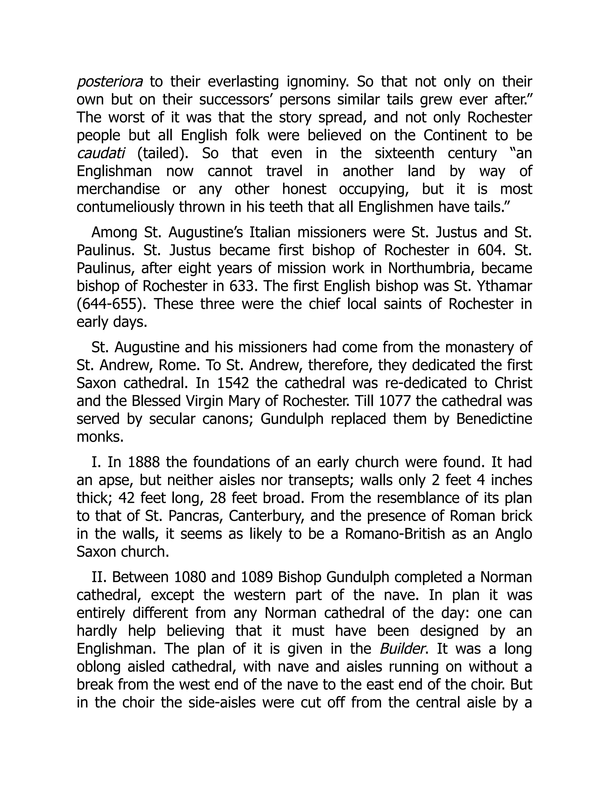 posteriora to their everlasting ignominy. So that not only on their
own but on their successors’ persons similar tails grew ever after.”
The worst of it was that the story spread, and not only Rochester
people but all English folk were believed on the Continent to be
caudati (tailed). So that even in the sixteenth century “an
Englishman now cannot travel in another land by way of
merchandise or any other honest occupying, but it is most
contumeliously thrown in his teeth that all Englishmen have tails.”
Among St. Augustine’s Italian missioners were St. Justus and St.
Paulinus. St. Justus became first bishop of Rochester in 604. St.
Paulinus, after eight years of mission work in Northumbria, became
bishop of Rochester in 633. The first English bishop was St. Ythamar
(644-655). These three were the chief local saints of Rochester in
early days.
St. Augustine and his missioners had come from the monastery of
St. Andrew, Rome. To St. Andrew, therefore, they dedicated the first
Saxon cathedral. In 1542 the cathedral was re-dedicated to Christ
and the Blessed Virgin Mary of Rochester. Till 1077 the cathedral was
served by secular canons; Gundulph replaced them by Benedictine
monks.
I. In 1888 the foundations of an early church were found. It had
an apse, but neither aisles nor transepts; walls only 2 feet 4 inches
thick; 42 feet long, 28 feet broad. From the resemblance of its plan
to that of St. Pancras, Canterbury, and the presence of Roman brick
in the walls, it seems as likely to be a Romano-British as an Anglo
Saxon church.
II. Between 1080 and 1089 Bishop Gundulph completed a Norman
cathedral, except the western part of the nave. In plan it was
entirely different from any Norman cathedral of the day: one can
hardly help believing that it must have been designed by an
Englishman. The plan of it is given in the Builder. It was a long
oblong aisled cathedral, with nave and aisles running on without a
break from the west end of the nave to the east end of the choir. But
in the choir the side-aisles were cut off from the central aisle by a
 