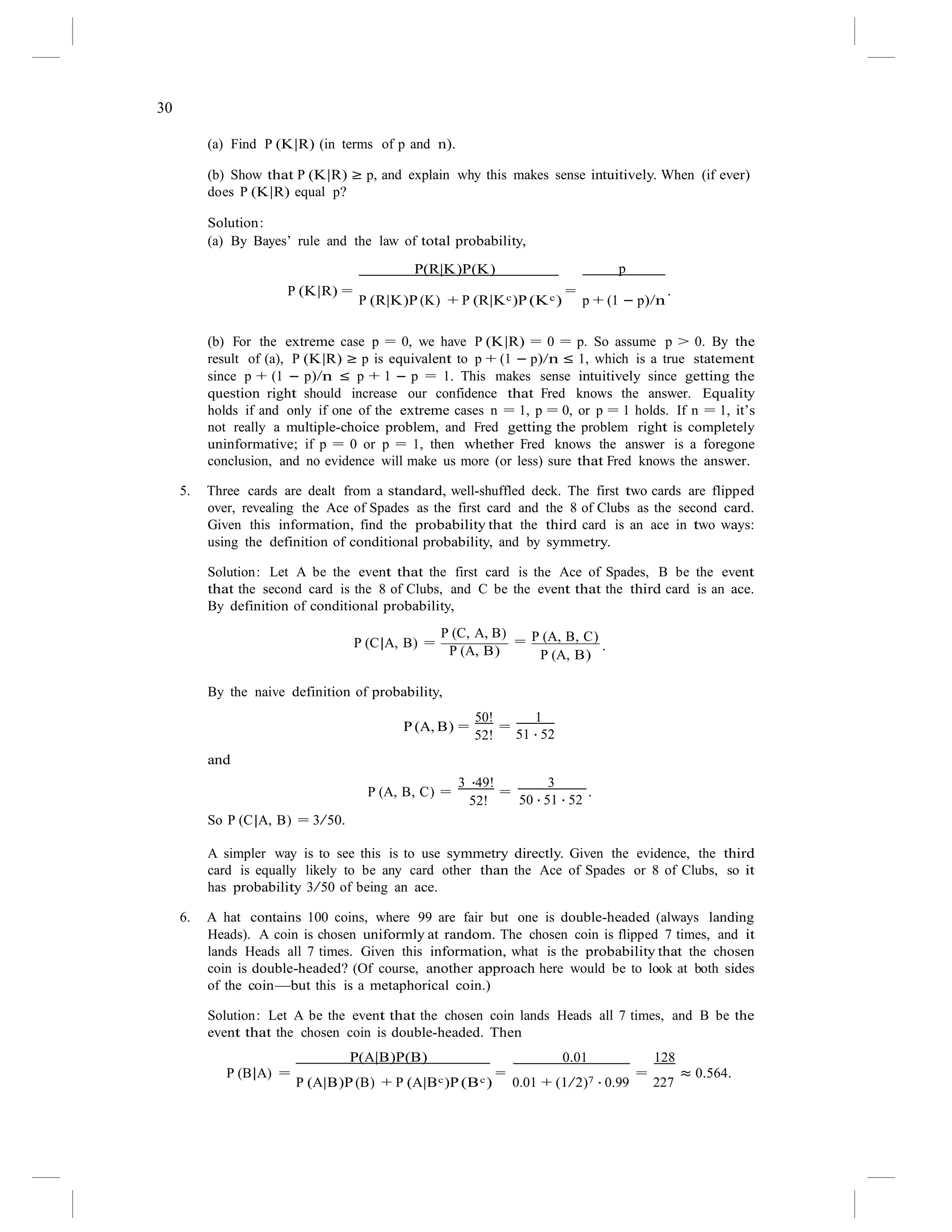 30
(a) Find P (K|R) (in terms of p and n).
(b) Show that P (K|R) ≥ p, and explain why this makes sense intuitively. When (if ever)
does P (K|R) equal p?
Solution:
(a) By Bayes’ rule and the law of total probability,
P(R|K)P(K) p
P (K|R) =
P (R|K)P (K) + P (R|Kc)P (Kc)
=
p + (1 − p)/n
.
(b) For the extreme case p = 0, we have P (K|R) = 0 = p. So assume p > 0. By the
result of (a), P (K|R) ≥ p is equivalent to p + (1 − p)/n ≤ 1, which is a true statement
since p + (1 − p)/n ≤ p + 1 − p = 1. This makes sense intuitively since getting the
question right should increase our confidence that Fred knows the answer. Equality
holds if and only if one of the extreme cases n = 1, p = 0, or p = 1 holds. If n = 1, it’s
not really a multiple-choice problem, and Fred getting the problem right is completely
uninformative; if p = 0 or p = 1, then whether Fred knows the answer is a foregone
conclusion, and no evidence will make us more (or less) sure that Fred knows the answer.
5. Three cards are dealt from a standard, well-shuffled deck. The first two cards are flipped
over, revealing the Ace of Spades as the first card and the 8 of Clubs as the second card.
Given this information, find the probability that the third card is an ace in two ways:
using the definition of conditional probability, and by symmetry.
Solution: Let A be the event that the first card is the Ace of Spades, B be the event
that the second card is the 8 of Clubs, and C be the event that the third card is an ace.
By definition of conditional probability,
P (C|A, B) =
P (C, A, B)
=
P (A, B)
P (A, B, C)
.
P (A, B)
By the naive definition of probability,
P (A, B) =
50!
=
1
and
52! 51 · 52
P (A, B, C) =
3 ·49!
=
3
.
So P (C|A, B) = 3/50.
52! 50 · 51 · 52
A simpler way is to see this is to use symmetry directly. Given the evidence, the third
card is equally likely to be any card other than the Ace of Spades or 8 of Clubs, so it
has probability 3/50 of being an ace.
6. A hat contains 100 coins, where 99 are fair but one is double-headed (always landing
Heads). A coin is chosen uniformly at random. The chosen coin is flipped 7 times, and it
lands Heads all 7 times. Given this information, what is the probability that the chosen
coin is double-headed? (Of course, another approach here would be to look at both sides
of the coin—but this is a metaphorical coin.)
Solution: Let A be the event that the chosen coin lands Heads all 7 times, and B be the
event that the chosen coin is double-headed. Then
P(A|B)P(B) 0.01 128
P (B|A) =
P (A|B)P (B) + P (A|Bc)P (Bc)
=
0.01 + (1/2)7 · 0.99
=
227
≈ 0.564.
 