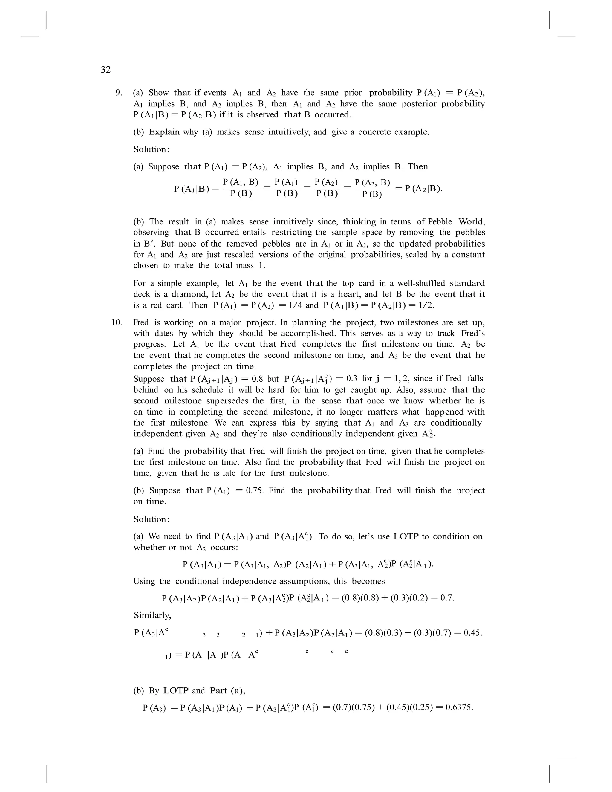 32
P (B)
2
2.
j ) = 0.3 for j = 1, 2, since if Fred falls
(a) We need to find P (A3|A1) and P (A3|Ac
9. (a) Show that if events A1 and A2 have the same prior probability P (A1) = P (A2),
A1 implies B, and A2 implies B, then A1 and A2 have the same posterior probability
P (A1|B) = P (A2|B) if it is observed that B occurred.
(b) Explain why (a) makes sense intuitively, and give a concrete example.
Solution:
(a) Suppose that P (A1) = P (A2), A1 implies B, and A2 implies B. Then
P (A1|B) =
P (A1, B)
=
P (B)
P (A1)
=
P (B)
P (A2)
=
P (B)
P (A2, B)
= P (A |B).
(b) The result in (a) makes sense intuitively since, thinking in terms of Pebble World,
observing that B occurred entails restricting the sample space by removing the pebbles
in Bc
. But none of the removed pebbles are in A1 or in A2, so the updated probabilities
for A1 and A2 are just rescaled versions of the original probabilities, scaled by a constant
chosen to make the total mass 1.
For a simple example, let A1 be the event that the top card in a well-shuffled standard
deck is a diamond, let A2 be the event that it is a heart, and let B be the event that it
is a red card. Then P (A1) = P (A2) = 1/4 and P (A1|B) = P (A2|B) = 1/2.
10. Fred is working on a major project. In planning the project, two milestones are set up,
with dates by which they should be accomplished. This serves as a way to track Fred’s
progress. Let A1 be the event that Fred completes the first milestone on time, A2 be
the event that he completes the second milestone on time, and A3 be the event that he
completes the project on time.
Suppose that P (Aj+1|Aj ) = 0.8 but P (Aj+1|Ac
behind on his schedule it will be hard for him to get caught up. Also, assume that the
second milestone supersedes the first, in the sense that once we know whether he is
on time in completing the second milestone, it no longer matters what happened with
the first milestone. We can express this by saying that A1 and A3 are conditionally
independent given A2 and they’re also conditionally independent given Ac
(a) Find the probability that Fred will finish the project on time, given that he completes
the first milestone on time. Also find the probability that Fred will finish the project on
time, given that he is late for the first milestone.
(b) Suppose that P (A1) = 0.75. Find the probability that Fred will finish the project
on time.
Solution:
1). To do so, let’s use LOTP to condition on
whether or not A2 occurs:
P (A3|A1) = P (A3|A1, A2)P (A2|A1) + P (A3|A1, A
c c
1
2)P (A2|A ).
Using the conditional independence assumptions, this becomes
P (A3|A2)P (A2|A1) + P (A3|A
c c
1
Similarly,
P (A3|Ac
3 2 2
2)P (A2|A ) = (0.8)(0.8) + (0.3)(0.2) = 0.7.
1) + P (A3|A2)P (A2|A1) = (0.8)(0.3) + (0.3)(0.7) = 0.45.
1) = P (A |A )P (A |A
c c c c
(b) By LOTP and Part (a),
P (A3) = P (A3|A1)P (A1) + P (A3|A
c c
1)P (A1) = (0.7)(0.75) + (0.45)(0.25) = 0.6375.
 