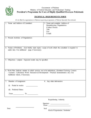 Government of Pakistan
Ministry of Federal Education and Professional Training
President’s Programme for Care of Highly Qualified Overseas Pakistanis
TECHNICAL REQUIREMENTS FORM
(To be filled by organizations in Pakistan requesting assignments of Pakistan Specialist from abroad)
1. Name and Address of Consultant: 2. Name and complete Address of
Requisitioning Organization:
Contact Person:
Tele:
Fax:
E-mail:
3. Present Activities of Organization:
4. Nature of Problems: (List briefly main topics / scope of work which the consultant is required to
under take. Use additional page, if necessary).
5. Objectives / outputs: Expected results may be specified.
6. Work Plan: Indicate manner in which services are to be undertaken, (Seminars/Training Courses
/ Lectures / Laboratory Work / Research & Development / Practical demonstration etc). Use
Additional sheets, if necessary.
7. Duration of Assignment
(i) Period in weeks: _____________
(ii) Preferred Dates:
From ____________ To ____________
8. Any other information
Requisitioning Authority
Signature: ______________________
Name: _________________________
Date: Seal: __________________________
Head of Organization / Institution
 