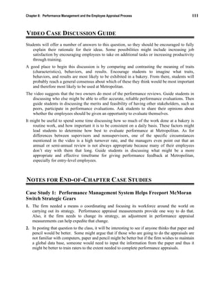 Chapter 8: Performance Management and the Employee Appraisal Process 111
VIDEO CASE DISCUSSION GUIDE
Students will offer a number of answers to this question, so they should be encouraged to fully
explain their rationale for their ideas. Some possibilities might include increasing job
satisfaction by encouraging employees to take on additional tasks or increasing productivity
through training.
A good place to begin this discussion is by comparing and contrasting the meaning of traits
(characteristics), behaviors, and results. Encourage students to imagine what traits,
behaviors, and results are most likely to be exhibited in a bakery. From there, students will
probably reach a general consensus about which of these they think would be most important
and therefore most likely to be used at Metropolitan.
The video suggests that the two owners do most of the performance reviews. Guide students in
discussing who else might be able to offer accurate, reliable performance evaluations. Then
guide students in discussing the merits and feasibility of having other stakeholders, such as
peers, participate in performance evaluations. Ask students to share their opinions about
whether the employees should be given an opportunity to evaluate themselves.
It might be useful to spend some time discussing how so much of the work done at a bakery is
routine work, and how important it is to be consistent on a daily basis. These factors might
lead students to determine how best to evaluate performance at Metropolitan. As for
differences between supervisors and nonsupervisors, one of the specific circumstances
mentioned in the video is a high turnover rate, and the managers even point out that an
annual or semi-annual review is not always appropriate because many of their employees
don’t stay with them that long. Guide students in discussing what might be a more
appropriate and effective timeframe for giving performance feedback at Metropolitan,
especially for entry-level employees.
NOTES FOR END-OF-CHAPTER CASE STUDIES
Case Study 1: Performance Management System Helps Freeport McMoran
Switch Strategic Gears
1. The firm needed a means o coordinating and focusing its workforce around the world on
carrying out its strategy. Performance appraisal measurements provide one way to do that.
Also, it the firm needs to change its strategy, an adjustment in performance appraisal
measurements can help expedite that change.
2. In posting that question to the class, it will be interesting to see if anyone thinks that paper and
pencil would be better. Some might argue that if those who are going to do the appraisals are
not familiar with computers, paper and pencil might be better but if the firm wishes to maintain
a global data base, someone would need to input the information from the paper and thus it
might be better to train raters to the extent needed to complete performance appraisals.
 
