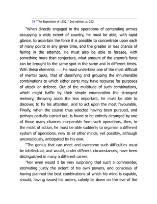 34 “The Exposition of 1852;” 2nd edition, p. 222.
“When directly engaged in the operations of contending armies
occupying a wide extent of country, he must be able, with rapid
glance, to ascertain the force it is possible to con­
cen­
trate upon each
of many points in any given time, and the greater or less chance of
fairing in the attempt. He must also be able to foresee, with
something more than conjecture, what amount of the enemy’s force
can be brought to the same spot in the same and in different times.
With these elements {181} he must undertake one of the most difficult
of mental tasks, that of classifying and grouping the innumerable
combinations to which either party may have recourse for purposes
of attack or defence. Out of the multitude of such combinations,
which might baffle by their simple enumeration the strongest
memory, throwing aside the less important, he must be able to
discover, to fix his attention, and to act upon the most favourable.
Finally, when the course thus selected having been pursued, and
perhaps partially carried out, is found to be entirely deranged by one
of those many chances inseparable from such operations, then, in
the midst of action, he must be able suddenly to organise a different
system of operations, new to all other minds, yet possibly, although
unconsciously, anticipated by his own.
“The genius that can meet and overcome such difficulties must
be in­
tel­
lec­
tual, and would, under different circumstances, have been
distinguished in many a different career.
“Nor even would it be very surprising that such a commander,
estimating justly the extent of his own powers, and conscious of
having planned the best combinations of which his mind is capable,
should, having issued his orders, calmly lie down on the eve of the
 