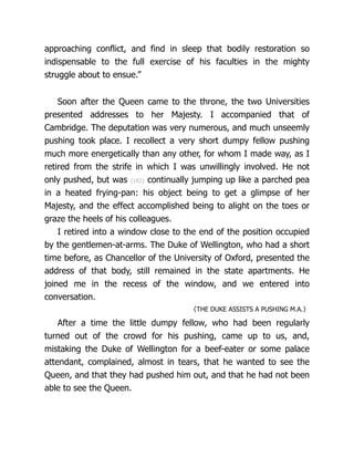 approaching conflict, and find in sleep that bodily restoration so
indispensable to the full exercise of his faculties in the mighty
struggle about to ensue.”
Soon after the Queen came to the throne, the two Uni­
ver­
si­
ties
pre­
sent­
ed ad­
dresses to her Majesty. I ac­
com­
panied that of
Cambridge. The depu­
ta­
tion was very numerous, and much unseemly
pushing took place. I recollect a very short dumpy fellow pushing
much more energetically than any other, for whom I made way, as I
retired from the strife in which I was unwillingly involved. He not
only pushed, but was {182} continually jumping up like a parched pea
in a heated frying-pan: his object being to get a glimpse of her
Majesty, and the effect accomplished being to alight on the toes or
graze the heels of his colleagues.
I retired into a window close to the end of the position occupied
by the gentlemen-at-arms. The Duke of Wellington, who had a short
time before, as Chancellor of the University of Oxford, presented the
address of that body, still remained in the state apartments. He
joined me in the recess of the window, and we entered into
conversation.
〈THE DUKE ASSISTS A PUSHING M.A.〉
After a time the little dumpy fellow, who had been regularly
turned out of the crowd for his pushing, came up to us, and,
mistaking the Duke of Wellington for a beef-eater or some palace
attendant, complained, almost in tears, that he wanted to see the
Queen, and that they had pushed him out, and that he had not been
able to see the Queen.
 