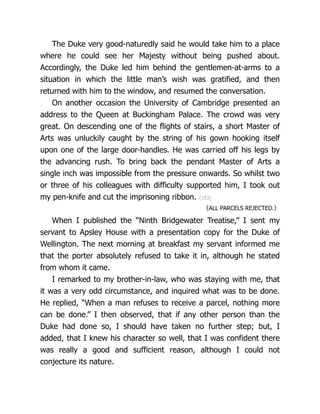 The Duke very good-naturedly said he would take him to a place
where he could see her Majesty without being pushed about.
Accordingly, the Duke led him behind the gentlemen-at-arms to a
situation in which the little man’s wish was gratified, and then
returned with him to the window, and resumed the conversation.
On another occasion the University of Cambridge presented an
address to the Queen at Buckingham Palace. The crowd was very
great. On descending one of the flights of stairs, a short Master of
Arts was unluckily caught by the string of his gown hooking itself
upon one of the large door-handles. He was carried off his legs by
the advancing rush. To bring back the pendant Master of Arts a
single inch was impossible from the pressure onwards. So whilst two
or three of his colleagues with difficulty supported him, I took out
my pen-knife and cut the imprisoning ribbon. {183}
〈ALL PARCELS REJECTED.〉
When I published the “Ninth Bridgewater Treatise,” I sent my
servant to Apsley House with a presentation copy for the Duke of
Wellington. The next morning at breakfast my servant informed me
that the porter absolutely refused to take it in, although he stated
from whom it came.
I remarked to my brother-in-law, who was staying with me, that
it was a very odd circumstance, and inquired what was to be done.
He replied, “When a man refuses to receive a parcel, nothing more
can be done.” I then observed, that if any other person than the
Duke had done so, I should have taken no further step; but, I
added, that I knew his character so well, that I was confident there
was really a good and sufficient reason, although I could not
conjecture its nature.
 