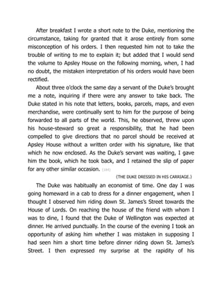 After breakfast I wrote a short note to the Duke, mentioning the
circumstance, taking for granted that it arose entirely from some
misconception of his orders. I then requested him not to take the
trouble of writing to me to explain it; but added that I would send
the volume to Apsley House on the following morning, when, I had
no doubt, the mistaken interpretation of his orders would have been
rectified.
About three o’clock the same day a servant of the Duke’s brought
me a note, inquiring if there were any answer to take back. The
Duke stated in his note that letters, books, parcels, maps, and even
merchandise, were continually sent to him for the purpose of being
forwarded to all parts of the world. This, he observed, threw upon
his house-steward so great a responsibility, that he had been
compelled to give directions that no parcel should be received at
Apsley House without a written order with his signature, like that
which he now enclosed. As the Duke’s servant was waiting, I gave
him the book, which he took back, and I retained the slip of paper
for any other similar occasion. {184}
〈THE DUKE DRESSED IN HIS CARRIAGE.〉
The Duke was habitually an economist of time. One day I was
going homeward in a cab to dress for a dinner engagement, when I
thought I observed him riding down St. James’s Street towards the
House of Lords. On reaching the house of the friend with whom I
was to dine, I found that the Duke of Wellington was expected at
dinner. He arrived punctually. In the course of the evening I took an
opportunity of asking him whether I was mistaken in supposing I
had seen him a short time before dinner riding down St. James’s
Street. I then expressed my surprise at the rapidity of his
 
