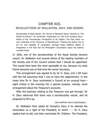 CHAPTER XIII.
RECOLLECTIONS OF WOLLASTON, DAVY, AND ROGERS.
Secretaryship of Royal Society—Mr. Murray of Albemarle Street—Remark on “The
Decline of Science”—Dr. Somerville—Explanation of a Job of Sir Humphry Davy—
History of the Thaumatrope—Introduction to Mr. Rogers—The Poet nearly run
over—Anecdote of the “Economy of Man­
u­
fac­
tures”—Teaches the Author how to
live for ever—Rapidity of composition amongst Poets—Different effects of
Imagination in the Poet and the Phi­
los­
o­
pher—Consultation about the Author’s
unwritten Novel.
IN 1826, one of the secretaryships of the Royal Society became
vacant. Dr. Wollaston and several others of the leading members of
the Society and of the Council wished that I should be appointed.
This would have been the more agreeable to me, because my early
friend Herschel was at that time the senior Secretary.
This arrangement was agreed to by Sir H. Davy, and I left town
with the full assurance that I was to have the appointment. In the
mean time Sir H. Davy summoned a Council at an unusual hour—
eight o’clock in the evening—for a special purpose, namely, some
arrangement about the Treasurer’s accounts.
After the business relating to the Treasurer was got through, Sir
H. Davy observed that there was a secretaryship vacant, and he
proposed to fill it up.
〈SIR HUMPHRY DAVY’S DISCOURSES.〉
Dr. Wollaston then asked Sir Humphry Davy if he claimed the
nomination as a right of the President, to which {187} Sir H. Davy
replied that he did, and then nominated Mr. Children. The President,
 