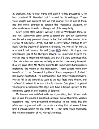 as president, has no such right; and even if he had possessed it, he
had promised Mr. Herschel that I should be his colleague. There
were upright and eminent men on that council; yet no one of them
had the moral courage to oppose the President’s dictation, or
afterwards to set it aside on the ground of its irregularity.
A few years after, whilst I was on a visit at Wimbledon Park, Dr.
and Mrs. Somerville came down to spend the day. Dr. Somerville
mentioned a very pleasant dinner he had had with the late Mr. John
Murray of Albemarle Street, and also a conversation relating to my
book “On the Decline of Science in England.” Mr. Murray felt hurt at
a remark I had made on himself (page 107) whilst criticizing a then
unexplained job of Sir Humphry Davy’s. Dr. Somerville assured Mr.
Murray that he knew me intimately, and that if I were convinced that
I had done him an injustice, nobody would be more ready to repair
it. A few days after, Mr. Murray put into Dr. Somerville’s hands papers
explaining the whole of the transaction. These papers were now
transferred to me. On examining them I found ample proof of what I
had always suspected. The ob­
ser­
va­
tion I had made which pained Mr.
Murray fell to the ground as soon as the real facts were known, and
I offered to retract it in any suitable manner. One plan I proposed
was to print a supplemental page, and have it bound up with all the
remaining copies of the “Decline of Science.”
Mr. Murray was satisfied with my explanation, but did not wish
me to take the course I proposed, at least, not at that time. Various
objections may have presented themselves to his mind, but the
affair was adjourned with the understanding that at some future
time I should explain the real state of {188} the facts which had led to
this misinterpretation of Mr. Murray’s conduct.
 