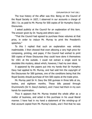 〈EXPLANATION OF THAT JOB.〉
The true history of the affair was this: Being on the Council of
the Royal Society in 1827, I observed in our accounts a charge of
381l. 5s. as paid to Mr. Murray for 500 copies of Sir Humphry Davy’s
Discourses.
I asked publicly at the Council for an explanation of this item.
The answer given by Dr. Young and others was—
“That the Council had agreed to purchase these volumes at that
price, in order to induce Mr. Murray to print the President’s
speeches.”
To this I replied that such an explanation was entirely
inadmissible. I then showed that even allowing a very high price for
composing, printing, and paper, if the Council had wished to print
500 copies of those Discourses they could have done it themselves
for 150l. at the outside. I could not extract a single word to
elucidate this mystery, about which, however, I had my own ideas.
It appeared by the papers put into my hands that Sir Humphry
Davy had applied to Mr. Murray, and had sold him the copyright of
the Discourses for 500 guineas, one of the conditions being that the
Royal Society should purchase of him 500 copies at the trade price.
Mr. Murray paid Sir H. Davy the 500 guineas in three bills at six,
twelve, and eighteen months. These bills passed through
Drummond’s (Sir H. Davy’s banker), and I have had them in my own
hands for examination.
Thus it appears that Mr. Murray treated the whole affair as a
matter of business, and acted in this purchase in his usual liberal
manner. I have had in my hand a statement of the winding-up of
that account copied from Mr. Murray’s books, and I find that he was
 