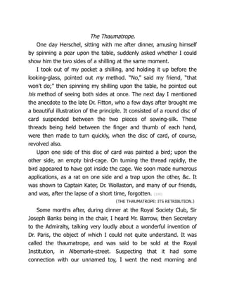 The Thaumatrope.
One day Herschel, sitting with me after dinner, amusing himself
by spinning a pear upon the table, suddenly asked whether I could
show him the two sides of a shilling at the same moment.
I took out of my pocket a shilling, and holding it up before the
looking-glass, pointed out my method. “No,” said my friend, “that
won’t do;” then spinning my shilling upon the table, he pointed out
his method of seeing both sides at once. The next day I mentioned
the anecdote to the late Dr. Fitton, who a few days after brought me
a beautiful illustration of the principle. It consisted of a round disc of
card suspended between the two pieces of sewing-silk. These
threads being held between the finger and thumb of each hand,
were then made to turn quickly, when the disc of card, of course,
revolved also.
Upon one side of this disc of card was painted a bird; upon the
other side, an empty bird-cage. On turning the thread rapidly, the
bird appeared to have got inside the cage. We soon made numerous
applications, as a rat on one side and a trap upon the other, &c. It
was shown to Captain Kater, Dr. Wollaston, and many of our friends,
and was, after the lapse of a short time, forgotten. {190}
〈THE THAUMATROPE: ITS RETRIBUTION.〉
Some months after, during dinner at the Royal Society Club, Sir
Joseph Banks being in the chair, I heard Mr. Barrow, then Secretary
to the Admiralty, talking very loudly about a wonderful invention of
Dr. Paris, the object of which I could not quite understand. It was
called the thaumatrope, and was said to be sold at the Royal
Institution, in Albemarle-street. Suspecting that it had some
connection with our unnamed toy, I went the next morning and
 