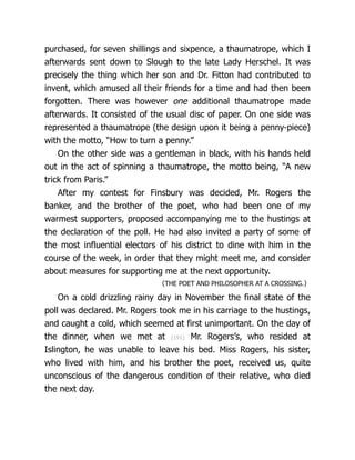 purchased, for seven shillings and sixpence, a thaumatrope, which I
afterwards sent down to Slough to the late Lady Herschel. It was
precisely the thing which her son and Dr. Fitton had contributed to
invent, which amused all their friends for a time and had then been
forgotten. There was however one additional thaumatrope made
afterwards. It consisted of the usual disc of paper. On one side was
represented a thaumatrope (the design upon it being a penny-piece)
with the motto, “How to turn a penny.”
On the other side was a gentleman in black, with his hands held
out in the act of spinning a thaumatrope, the motto being, “A new
trick from Paris.”
After my contest for Finsbury was decided, Mr. Rogers the
banker, and the brother of the poet, who had been one of my
warmest supporters, proposed accompanying me to the hustings at
the declaration of the poll. He had also invited a party of some of
the most influential electors of his district to dine with him in the
course of the week, in order that they might meet me, and consider
about measures for supporting me at the next opportunity.
〈THE POET AND PHI­
LOS­
O­
PHER AT A CROSSING.〉
On a cold drizzling rainy day in November the final state of the
poll was declared. Mr. Rogers took me in his carriage to the hustings,
and caught a cold, which seemed at first unimportant. On the day of
the dinner, when we met at {191} Mr. Rogers’s, who resided at
Islington, he was unable to leave his bed. Miss Rogers, his sister,
who lived with him, and his brother the poet, received us, quite
unconscious of the dangerous condition of their relative, who died
the next day.
 