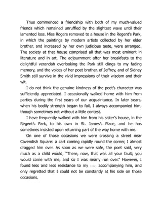 Thus commenced a friendship with both of my much-valued
friends which remained unruffled by the slightest wave until their
lamented loss. Miss Rogers removed to a house in the Regent’s Park,
in which the paintings by modern artists collected by her elder
brother, and increased by her own judicious taste, were arranged.
The society at that house comprised all that was most eminent in
literature and in art. The adjournment after her breakfasts to the
delightful verandah overlooking the Park still clings to my fading
memory, and the voices of her poet brother, of Jeffrey, and of Sidney
Smith still survive in the vivid impressions of their wisdom and their
wit.
I do not think the genuine kindness of the poet’s character was
sufficiently appreciated. I oc­
ca­
sion­
al­
ly walked home with him from
parties during the first years of our acquaintance. In later years,
when his bodily strength began to fail, I always accompanied him,
though sometimes not without a little contest.
I have frequently walked with him from his sister’s house, in the
Regent’s Park, to his own in St. James’s Place, and he has
sometimes insisted upon returning part of the way home with me.
On one of those occasions we were crossing a street near
Cavendish Square: a cart coming rapidly round the corner, I almost
dragged him over. As soon as we were safe, the poet said, very
much as a child would, “There, now, that was all your fault; you
would come with me, and so I was nearly run over.” However, I
found less and less resistance to my {192} accompanying him, and
only regretted that I could not be constantly at his side on those
occasions.
 