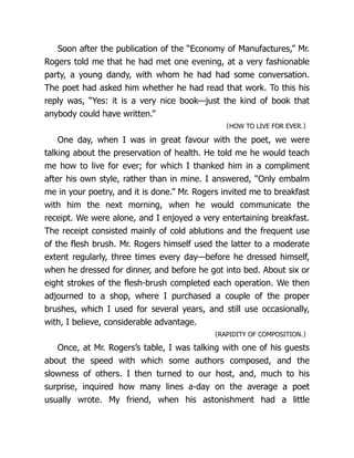 Soon after the publication of the “Economy of Man­
u­
fac­
tures,” Mr.
Rogers told me that he had met one evening, at a very fashionable
party, a young dandy, with whom he had had some conversation.
The poet had asked him whether he had read that work. To this his
reply was, “Yes: it is a very nice book—just the kind of book that
anybody could have written.”
〈HOW TO LIVE FOR EVER.〉
One day, when I was in great favour with the poet, we were
talking about the preservation of health. He told me he would teach
me how to live for ever; for which I thanked him in a compliment
after his own style, rather than in mine. I answered, “Only embalm
me in your poetry, and it is done.” Mr. Rogers invited me to breakfast
with him the next morning, when he would communicate the
receipt. We were alone, and I enjoyed a very entertaining breakfast.
The receipt consisted mainly of cold ablutions and the frequent use
of the flesh brush. Mr. Rogers himself used the latter to a moderate
extent regularly, three times every day—before he dressed himself,
when he dressed for dinner, and before he got into bed. About six or
eight strokes of the flesh-brush completed each operation. We then
adjourned to a shop, where I purchased a couple of the proper
brushes, which I used for several years, and still use oc­
ca­
sion­
al­
ly,
with, I believe, considerable advantage.
〈RAPIDITY OF COMPOSITION.〉
Once, at Mr. Rogers’s table, I was talking with one of his guests
about the speed with which some authors composed, and the
slowness of others. I then turned to our host, and, much to his
surprise, inquired how many lines a-day on the average a poet
usually wrote. My friend, when his astonishment had a little
 