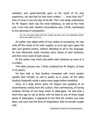 subsided, very good-naturedly gave us the result of his own
experience. He said that he had never written {193} more than four36
lines of verse in any one day of his life. This I can easily understand;
for Mr. Rogers’ taste was the most fastidious, as well as the most
just, I ever met with. Another circumstance also, I think, contributed
to this slowness of composition.
36 I am not quite certain that the number was four; but I am absolutely certain
that it was either four or six.
An author may adopt either of two modes of composing. He may
write off the whole of his work roughly, so as to get upon paper the
plan and general outline, without attending at all to the language.
He may afterwards study minutely every clause of each sentence,
and then every word of each clause.
Or the author may finish and polish each sentence as soon as it
is written.
This latter process was, I think, employed by Mr. Rogers, at least
in his poetry.
He then told us that Southey composed with much greater
rapidity than himself, as well in poetry as in prose. Of the latter
Southey frequently wrote a great many pages before breakfast.
Once, at a large dinner party, Mr. Rogers was speaking of an
inconvenience arising from the custom, then commencing, of having
windows formed of one large sheet of plate-glass. He said that a
short time ago he sat at dinner with his back to one of these single
panes of plate-glass: it appeared to him that the window was wide
open, and such was the force of imagination, that he actually caught
cold.
〈DIFFERENT EFFECTS OF IMAGINATION.〉
 