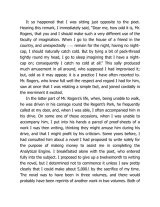 It so happened that I was sitting just opposite to the poet.
Hearing this remark, I immediately said, “Dear me, how odd it is, Mr.
Rogers, that you and I should make such a very different use of the
faculty of imagination. When I go to the house of a friend in the
country, and unexpectedly {194} remain for the night, having no night-
cap, I should naturally catch cold. But by tying a bit of pack-thread
tightly round my head, I go to sleep imagining that I have a night-
cap on; consequently I catch no cold at all.” This sally produced
much amusement in all around, who supposed I had improvised it;
but, odd as it may appear, it is a practice I have often resorted to.
Mr. Rogers, who knew full well the respect and regard I had for him,
saw at once that I was relating a simple fact, and joined cordially in
the merriment it excited.
In the latter part of Mr. Rogers’s life, when, being unable to walk,
he was driven in his carriage round the Regent’s Park, he frequently
called at my door, and, when I was able, I often accompanied him in
his drive. On some one of these occasions, when I was unable to
accompany him, I put into his hands a parcel of proof-sheets of a
work I was then writing, thinking they might amuse him during his
drive, and that I might profit by his criticism. Some years before, I
had consulted him about a novel I had proposed to write solely for
the purpose of making money to assist me in completing the
Analytical Engine. I breakfasted alone with the poet, who entered
fully into the subject. I proposed to give up a twelvemonth to writing
the novel, but I determined not to commence it unless I saw pretty
clearly that I could make about 5,000l. by the sacrifice of my time.
The novel was to have been in three volumes, and there would
probably have been reprints of another work in two volumes. Both of
 