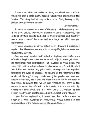 A few days after our arrival in Paris, we dined with Laplace,
where we met a large party, most of whom were members of the
Institut. The story had already arrived at at Paris, having rapidly
passed through several editions.
〈FIFTY-TWO EGGS.〉
To my great amusement, one of the party told the company that,
a few days before, two young Englishman being at Abbeville, had
ordered fifty-two eggs to be boiled for their breakfast, and that they
ate up every one of them, as well as a large pie which was put
before them.
My next neighbour at dinner asked me if I thought it probable. I
replied, that there was no absurdity a young Englishman would not
oc­
ca­
sion­
al­
ly commit.
One morning Herschel and I called on Laplace, who spoke to us
of various English works on math­
e­
mat­
i­
cal subjects. Amongst others,
he mentioned with approbation, “Un ouvrage de vous deux.” We
were both quite at a loss to know to what work he referred. Herschel
and I had not written any joint work, although we had together
translated the work of Lacroix. The volume of the “Memoirs of the
Analytical Society,” though really our joint production, was not
known to be such, and it was also clear that Laplace did not refer to
that work. Perceiving that we did not recognise the name of the
author to whom he referred, Laplace varied the pronunciation by
calling him vous deux; the first word being pronounced as the
French word “vous,” and the second as the English word “deuce.”
Upon further explanation, it turned out that Laplace meant to
speak of a work published by Woodhouse, whose name is in the
pronunciation of the French so very like vous deux. {197}
 