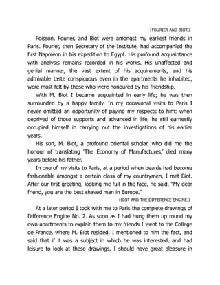 〈FOURIER AND BIOT.〉
Poisson, Fourier, and Biot were amongst my earliest friends in
Paris. Fourier, then Secretary of the Institute, had accompanied the
first Napoleon in his expedition to Egypt. His profound acquaintance
with analysis remains recorded in his works. His unaffected and
genial manner, the vast extent of his acquirements, and his
admirable taste conspicuous even in the apartments he inhabited,
were most felt by those who were honoured by his friendship.
With M. Biot I became acquainted in early life; he was then
surrounded by a happy family. In my occasional visits to Paris I
never omitted an opportunity of paying my respects to him: when
deprived of those supports and advanced in life, he still earnestly
occupied himself in carrying out the investigations of his earlier
years.
His son, M. Biot, a profound oriental scholar, who did me the
honour of translating ‘The Economy of Man­
u­
fac­
tures,’ died many
years before his father.
In one of my visits to Paris, at a period when beards had become
fashionable amongst a certain class of my countrymen, I met Biot.
After our first greeting, looking me full in the face, he said, “My dear
friend, you are the best shaved man in Europe.”
〈BIOT AND THE DIFFERENCE ENGINE.〉
At a later period I took with me to Paris the complete drawings of
Difference Engine No. 2. As soon as I had hung them up round my
own apartments to explain them to my friends I went to the College
de France, where M. Biot resided. I mentioned to him the fact, and
said that if it was a subject in which he was interested, and had
leisure to look at these drawings, I should have great pleasure in
 