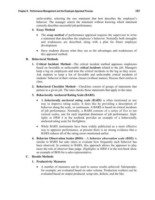 Chapter 8: Performance Management and the Employee Appraisal Process 103
unfavorable, selecting the one statement that best describes the employee’s
behavior. The manager selects the statement without knowing which statement
correctly describes successful job performance.
4. Essay Method
• The essay method of performance appraisal requires the supervisor to write
a statement that describes the employee’s behavior. Normally both strengths
and weaknesses are described, along with a plan for future employee
development.
• Have students discuss what they see as the advantages and weaknesses of
this appraisal method.
B. Behavioral Methods
1. Critical Incident Method—The critical incident method appraises employees
based on favorable or unfavorable critical incidents related to the job. Managers
keep a log on employees and note the critical incidents in the log as they occur.
Ask students to keep a list of favorable and unfavorable critical incidents of
students’ behavior in their various classes (without names). Discuss their entries in
class.
2. Behavioral Checklist Method—Checklists consist of groups of statements that
pertain to a given job. The rater checks those statements that apply to the ratee.
3. Behaviorally Anchored Rating Scale (BARS)
• A behaviorally anchored rating scale (BARS) is often mentioned as one
way to improve rating scales. It does this by providing a description of
behavior along the scale, or continuum. A BARS is based on critical incidents
of job performance. Normally, a BARS consists of a series of five to ten
vertical scales, one for each important dimension of job performance. High-
lights in HRM 4 in the textbook provides an example of a behaviorally
anchored rating scale for firefighters.
• While BARS instruments have been widely publicized as a more effective
way to appraise performance, at present there is no strong evidence that a
BARS reduces all of the rating errors mentioned earlier.
4. Behavior Observation Scales (BOS)—A behavior observation scale (BOS) is
similar to BARS but asks raters to evaluate how frequently each behavior has
been observed. In contrast to BARS, this approach allows the appraiser to play
more the role of observer than judge. Highlights in HRM 4 in the text-book show
an example of BOS for a sales representative.
C. Results Methods
1. Productivity Measures
• A number of measures can be used to assess results achieved. Salespeople,
for example, are evaluated based on sales volume. Production workers can be
evaluated based on output produced, scrap rate, defects, and the like.
 