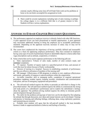 108 Part 3: Developing Effectiveness in Human Resources
external, maybe offering some time off will help Clark work out his problems at
home so he can better accomplish his assignment at work.
3. There could be several explanations including lack of sales training or perhaps
his college degree is in a different field that is of greater interest to him.
Students will have various explanations.
ANSWERS TO END-OF-CHAPTER DISCUSSION QUESTIONS
1. The performance appraisal an employee receives is directly linked with other HR functions.
A poor appraisal review can limit promotional or transfer opportunities. A poor appraisal
may necessitate additional training to bring the employee up to acceptable performance
standards. Depending on the appraisal received, increases in salary may or may not be
recommended.
2. The courts have emphasized the importance of having carefully defined and measurable
criteria as a basis for appraising employee performance. They have insisted on employers
having some type of record of performance based on identifiable objective criteria rather than
vague descriptions such as attitude, cooperation, or initiative.
3. Some criteria that can be used to appraise performance in the following jobs are:
a. Sales representative: Volume of sales made, number of sales contacts made, and
customer complaints.
b. TV repairer: Number of repairs made in a specified period of time, and amount of
work that must be redone because of faulty workmanship.
c. Director of nursing in a hospital: Success in establishing standards of performance
and the cost-effective utilization of members of the nursing staff.
d. HR manager: Effectiveness of HR programs in relation to cost, employee effectiveness
and morale, and quality of response to special problems within the organization.
e. Air-traffic controller: skill in managing traffic, completion of required operational
procedures (updating weather reports, keeping records), coordination and communication
with pilots, and use of emergency equipment and procedures.
4. a. The tell-and-sell method requires the ability to persuade an individual to change in the
prescribed manner. The tell-and-listen method requires the ability to communicate the strong
and weak points of a subordinate’s performance and to explore the subordinate’s feelings
about the appraisal. The problem-solving method requires the ability to stimulate growth
and development through discussion.
b. The skills for the problem-solving type of interview can be developed by first adopting
the attitude that through discussion, new ideas and mutual interests can be developed. Training
and practice in listening and reflecting feelings, reflecting ideas, using exploratory questions,
and summarizing are essential.
c. Probably most students will agree that the tell-and-sell method is the least desirable
because it leads to suppressed defensive behavior and feelings of hostility.
 