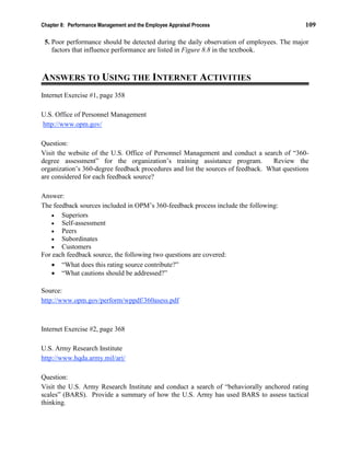 Chapter 8: Performance Management and the Employee Appraisal Process 109
5. Poor performance should be detected during the daily observation of employees. The major
factors that influence performance are listed in Figure 8.8 in the textbook.
ANSWERS TO USING THE INTERNET ACTIVITIES
Internet Exercise #1, page 358
U.S. Office of Personnel Management
http://www.opm.gov/
Question:
Visit the website of the U.S. Office of Personnel Management and conduct a search of “360-
degree assessment” for the organization’s training assistance program. Review the
organization’s 360-degree feedback procedures and list the sources of feedback. What questions
are considered for each feedback source?
Answer:
The feedback sources included in OPM’s 360-feedback process include the following:
• Superiors
• Self-assessment
• Peers
• Subordinates
• Customers
For each feedback source, the following two questions are covered:
• “What does this rating source contribute?”
• “What cautions should be addressed?”
Source:
http://www.opm.gov/perform/wppdf/360asess.pdf
Internet Exercise #2, page 368
U.S. Army Research Institute
http://www.hqda.army.mil/ari/
Question:
Visit the U.S. Army Research Institute and conduct a search of “behaviorally anchored rating
scales” (BARS). Provide a summary of how the U.S. Army has used BARS to assess tactical
thinking.
 