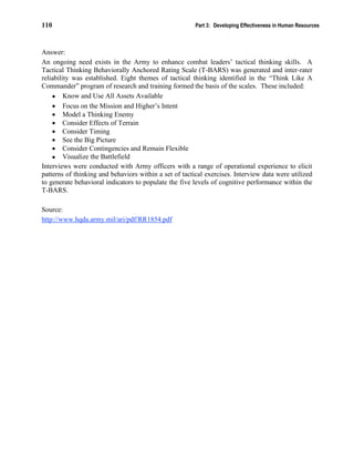 110 Part 3: Developing Effectiveness in Human Resources
Answer:
An ongoing need exists in the Army to enhance combat leaders’ tactical thinking skills. A
Tactical Thinking Behaviorally Anchored Rating Scale (T-BARS) was generated and inter-rater
reliability was established. Eight themes of tactical thinking identified in the “Think Like A
Commander” program of research and training formed the basis of the scales. These included:
• Know and Use All Assets Available
• Focus on the Mission and Higher’s Intent
• Model a Thinking Enemy
• Consider Effects of Terrain
• Consider Timing
• See the Big Picture
• Consider Contingencies and Remain Flexible
• Visualize the Battlefield
Interviews were conducted with Army officers with a range of operational experience to elicit
patterns of thinking and behaviors within a set of tactical exercises. Interview data were utilized
to generate behavioral indicators to populate the five levels of cognitive performance within the
T-BARS.
Source:
http://www.hqda.army.mil/ari/pdf/RR1854.pdf
 