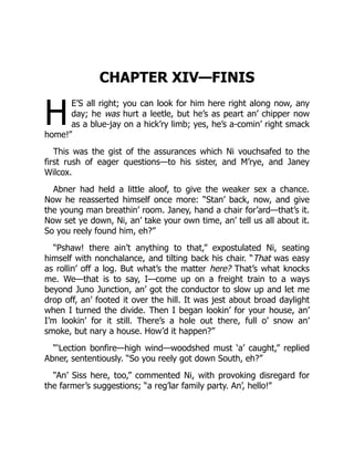 H
CHAPTER XIV—FINIS
E’S all right; you can look for him here right along now, any
day; he was hurt a leetle, but he’s as peart an’ chipper now
as a blue-jay on a hick’ry limb; yes, he’s a-comin’ right smack
home!”
This was the gist of the assurances which Ni vouchsafed to the
first rush of eager questions—to his sister, and M’rye, and Janey
Wilcox.
Abner had held a little aloof, to give the weaker sex a chance.
Now he reasserted himself once more: “Stan’ back, now, and give
the young man breathin’ room. Janey, hand a chair for’ard—that’s it.
Now set ye down, Ni, an’ take your own time, an’ tell us all about it.
So you reely found him, eh?”
“Pshaw! there ain’t anything to that,” expostulated Ni, seating
himself with nonchalance, and tilting back his chair. “That was easy
as rollin’ off a log. But what’s the matter here? That’s what knocks
me. We—that is to say, I—come up on a freight train to a ways
beyond Juno Junction, an’ got the conductor to slow up and let me
drop off, an’ footed it over the hill. It was jest about broad daylight
when I turned the divide. Then I began lookin’ for your house, an’
I’m lookin’ for it still. There’s a hole out there, full o’ snow an’
smoke, but nary a house. How’d it happen?”
“‘Lection bonfire—high wind—woodshed must ‘a’ caught,” replied
Abner, sententiously. “So you reely got down South, eh?”
“An’ Siss here, too,” commented Ni, with provoking disregard for
the farmer’s suggestions; “a reg’lar family party. An’, hello!”
 