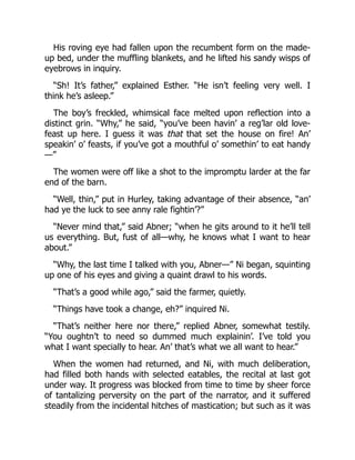 His roving eye had fallen upon the recumbent form on the made-
up bed, under the muffling blankets, and he lifted his sandy wisps of
eyebrows in inquiry.
“Sh! It’s father,” explained Esther. “He isn’t feeling very well. I
think he’s asleep.”
The boy’s freckled, whimsical face melted upon reflection into a
distinct grin. “Why,” he said, “you’ve been havin’ a reg’lar old love-
feast up here. I guess it was that that set the house on fire! An’
speakin’ o’ feasts, if you’ve got a mouthful o’ somethin’ to eat handy
—”
The women were off like a shot to the impromptu larder at the far
end of the barn.
“Well, thin,” put in Hurley, taking advantage of their absence, “an’
had ye the luck to see anny rale fightin’?”
“Never mind that,” said Abner; “when he gits around to it he’ll tell
us everything. But, fust of all—why, he knows what I want to hear
about.”
“Why, the last time I talked with you, Abner—” Ni began, squinting
up one of his eyes and giving a quaint drawl to his words.
“That’s a good while ago,” said the farmer, quietly.
“Things have took a change, eh?” inquired Ni.
“That’s neither here nor there,” replied Abner, somewhat testily.
“You oughtn’t to need so dummed much explainin’. I’ve told you
what I want specially to hear. An’ that’s what we all want to hear.”
When the women had returned, and Ni, with much deliberation,
had filled both hands with selected eatables, the recital at last got
under way. It progress was blocked from time to time by sheer force
of tantalizing perversity on the part of the narrator, and it suffered
steadily from the incidental hitches of mastication; but such as it was
 