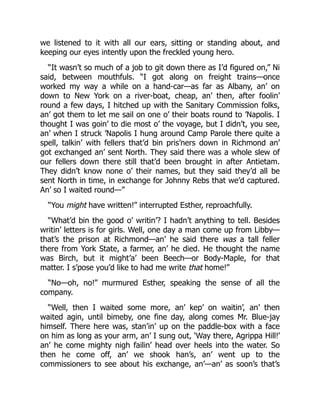 we listened to it with all our ears, sitting or standing about, and
keeping our eyes intently upon the freckled young hero.
“It wasn’t so much of a job to git down there as I’d figured on,” Ni
said, between mouthfuls. “I got along on freight trains—once
worked my way a while on a hand-car—as far as Albany, an’ on
down to New York on a river-boat, cheap, an’ then, after foolin’
round a few days, I hitched up with the Sanitary Commission folks,
an’ got them to let me sail on one o’ their boats round to ’Napolis. I
thought I was goin’ to die most o’ the voyage, but I didn’t, you see,
an’ when I struck ’Napolis I hung around Camp Parole there quite a
spell, talkin’ with fellers that’d bin pris’ners down in Richmond an’
got exchanged an’ sent North. They said there was a whole slew of
our fellers down there still that’d been brought in after Antietam.
They didn’t know none o’ their names, but they said they’d all be
sent North in time, in exchange for Johnny Rebs that we’d captured.
An’ so I waited round—”
“You might have written!” interrupted Esther, reproachfully.
“What’d bin the good o’ writin’? I hadn’t anything to tell. Besides
writin’ letters is for girls. Well, one day a man come up from Libby—
that’s the prison at Richmond—an’ he said there was a tall feller
there from York State, a farmer, an’ he died. He thought the name
was Birch, but it might’a’ been Beech—or Body-Maple, for that
matter. I s’pose you’d like to had me write that home!”
“No—oh, no!” murmured Esther, speaking the sense of all the
company.
“Well, then I waited some more, an’ kep’ on waitin’, an’ then
waited agin, until bimeby, one fine day, along comes Mr. Blue-jay
himself. There here was, stan’in’ up on the paddle-box with a face
on him as long as your arm, an’ I sung out, ‘Way there, Agrippa Hill!’
an’ he come mighty nigh failin’ head over heels into the water. So
then he come off, an’ we shook han’s, an’ went up to the
commissioners to see about his exchange, an’—an’ as soon’s that’s
 
