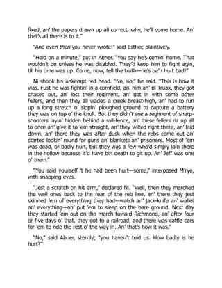 fixed, an’ the papers drawn up all correct, why, he’ll come home. An’
that’s all there is to it.”
“And even then you never wrote!” said Esther, plaintively.
“Hold on a minute,” put in Abner. “You say he’s comin’ home. That
wouldn’t be unless he was disabled. They’d keep him to fight agin,
till his time was up. Come, now, tell the truth—he’s be’n hurt bad!”
Ni shook his unkempt red head. “No, no,” he said. “This is how it
was. Fust he was fightin’ in a cornfield, an’ him an’ Bi Truax, they got
chased out, an’ lost their regiment, an’ got in with some other
fellers, and then they all waded a creek breast-high, an’ had to run
up a long stretch o’ slopin’ ploughed ground to capture a battery
they was on top o’ the knoll. But they didn’t see a regiment of sharp-
shooters layin’ hidden behind a rail-fence, an’ these fellers riz up all
to once an’ give it to ’em straight, an’ they wilted right there, an’ laid
down, an’ there they was after dusk when the rebs come out an’
started lookin’ round for guns an’ blankets an’ prisoners. Most of ’em
was dead, or badly hurt, but they was a few who’d simply lain there
in the hollow because it’d have bin death to git up. An’ Jeff was one
o’ them.”
“You said yourself ’t he had been hurt—some,” interposed M’rye,
with snapping eyes.
“Jest a scratch on his arm,” declared Ni. “Well, then they marched
the well ones back to the rear of the reb line, an’ there they jest
skinned ’em of everything they had—watch an’ jack-knife an’ wallet
an’ everything—an’ put ’em to sleep on the bare ground. Next day
they started ’em out on the march toward Richmond, an’ after four
or five days o’ that, they got to a railroad, and there was cattle cars
for ’em to ride the rest o’ the way in. An’ that’s how it was.”
“No,” said Abner, sternly; “you haven’t told us. How badly is he
hurt?”
 